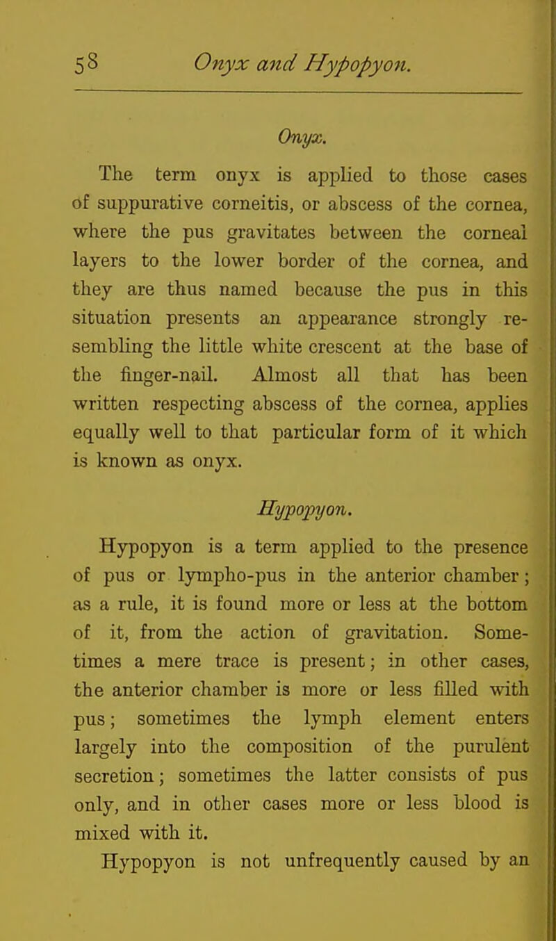 Onyx. The term onyx is applied to those cases of suppurative corneitis, or abscess of the cornea, where the pus gravitates between the corneal layers to the lower border of the cornea, and they are thus named because the pus in this situation presents an appearance strongly re- sembling the little white crescent at the base of the finger-nail. Almost all that has been written respecting abscess of the cornea, applies equally well to that particular form of it which is known as onyx. Hypopyon. Hypopyon is a term applied to the presence of pus or lympho-pus in the anterior chamber; as a rule, it is found more or less at the bottom of it, from the action of gravitation. Some- times a mere trace is present; in other cases, the anterior chamber is more or less filled with pus; sometimes the lymph element enters largely into the composition of the purulent secretion; sometimes the latter consists of pus only, and in other cases more or less blood is mixed with it. Hypopyon is not unfrequently caused by an