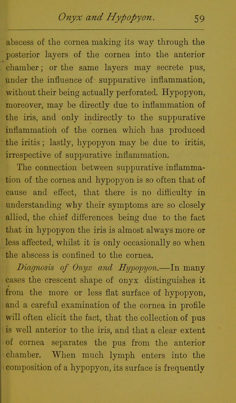 abscess of the cornea making its way through the posterior layers of the cornea into the anterior chamber; or the same layers may secrete pus, under the influence of suppurative inflammation, without their being actually perforated. Hypopyon, moreover, may be dii'ectly due to inflammation of the iris, and only indirectly to the suppurative inflammation of the cornea which has produced the iritis; lastly, hypopyon may be due to iritis, irrespective of suppurative inflammation. The connection between suppurative inflamma- tion of the cornea and hypopyon is so often that of cause and effect, that there is no difiiculty in understanding why their symptoms are so closely allied, the chief differences being due to the fact that in hypopyon the iris is almost always more or less affected, whilst it is only occasionally so when the abscess is confined to the cornea. Diagnosis of Onyx and Hypopyon.—In many < cases the crescent shape of onyx distinguishes it : from the more or less flat surface of hypopyon, and a careful examination of the cornea in profile will often elicit the fact, that the collection of pus is well anterior to the iris, and that a clear extent of cornea separates the pus from the anterior chamber. When much lymph enters into the ' composition of a hypopyon, its surface is frequently