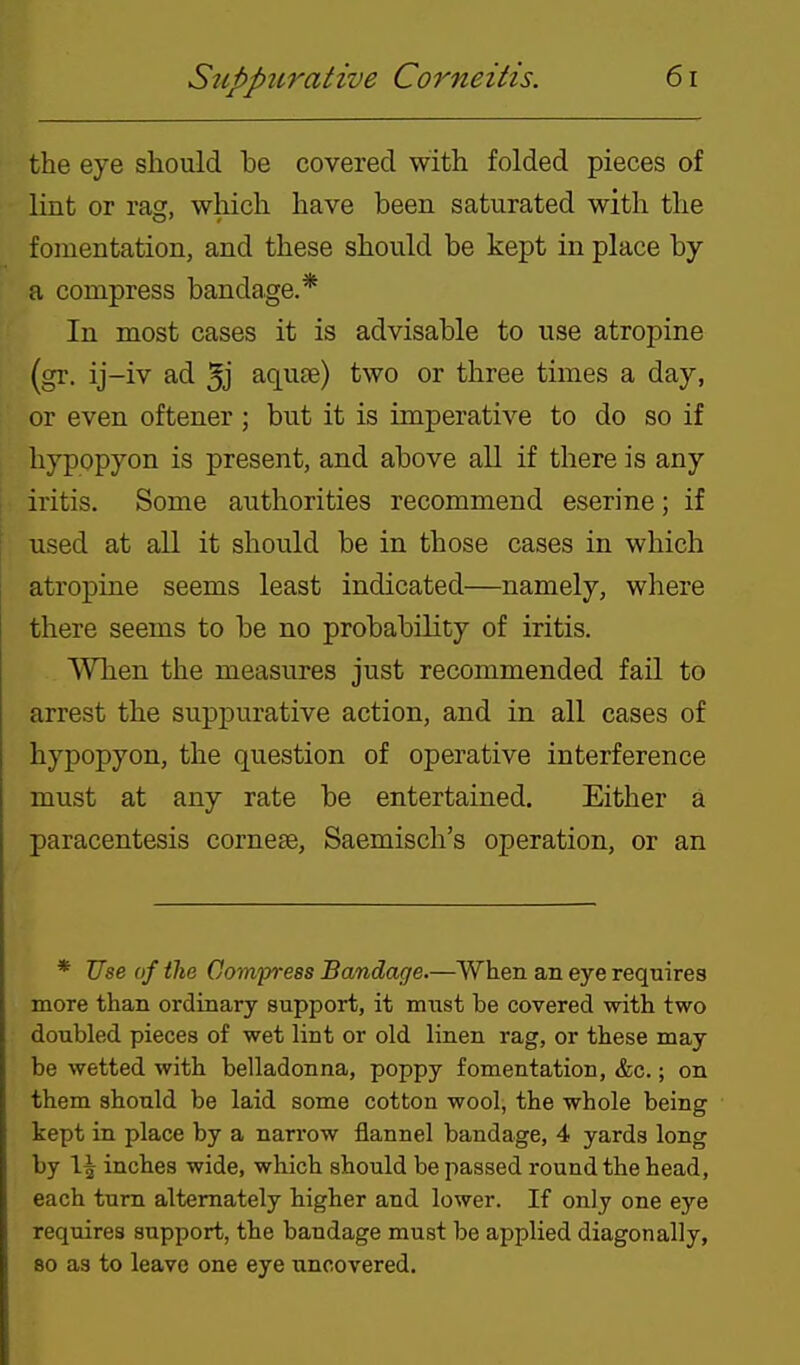 the eye should he covered with folded pieces of lint or rasr, which have been saturated with the fomentation, and these should be kept in place by a compress bandage.* In most cases it is advisable to use atropine (gr. ij-iv ad 5j aquse) two or three times a day, or even oftener; but it is imperative to do so if hypopyon is present, and above all if there is any iritis. Some authorities recommend eserine; if used at all it should be in those cases in which atropine seems least indicated—namely, where there seems to be no probability of iritis. When the measures just recommended fail to arrest the suppurative action, and in all cases of hypopyon, the question of operative interference must at any rate be entertained. Either a paracentesis cornese, Saemisch's operation, or an * Use of the Compress Bandage.—When an eye requires more than ordinary support, it must be covered with two doubled pieces of wet lint or old linen rag, or these may be wetted with belladonna, poppy fomentation, &c.; on them should be laid some cotton wool, the whole being kept in place by a narrow flannel bandage, 4 yards long by 1^ inches wide, which should be passed round the head, each turn alternately higher and lower. If only one eye requires support, the bandage must be applied diagonally, 80 as to leave one eye uncovered.