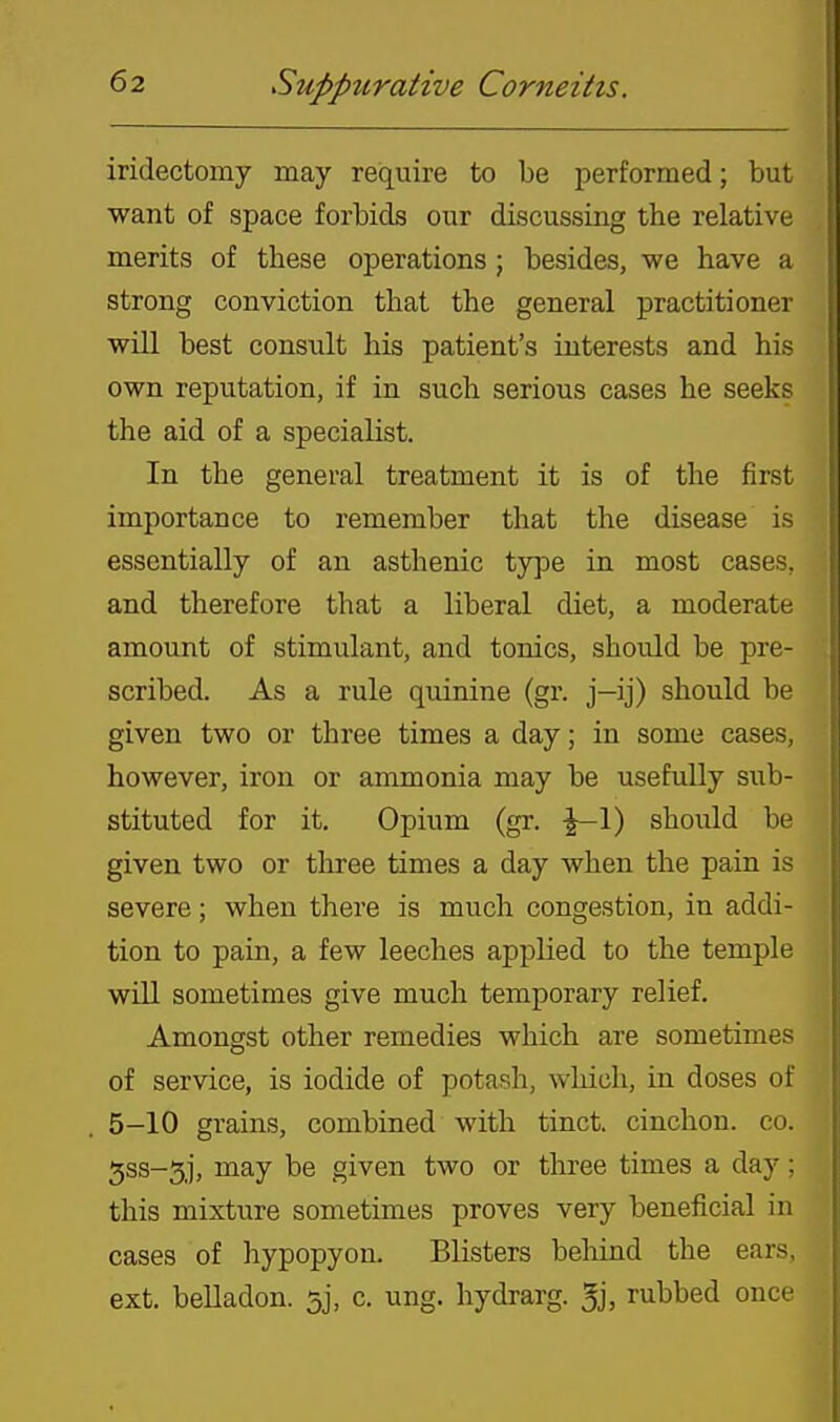 iridectomy may require to be performed; but want of space forbids our discussing the relative merits of these operations ; besides, we have a strong conviction that the general practitioner will best consult his patient's interests and his own reputation, if in such serious cases he seeks the aid of a specialist. In the general treatment it is of the first importance to remember that the disease is essentially of an asthenic ty]3e in most cases, and therefore that a liberal diet, a moderate amount of stimulant, and tonics, should be pre- scribed. As a rule quinine (gr. j—ij) should be given two or three times a day; in some cases, however, iron or ammonia may be usefully sub- stituted for it. Opium (gr. -^-l) should be given two or three times a day when the pain is severe; when there is much congestion, in addi- tion to pain, a few leeches applied to the temple will sometimes give much temporary relief. Amongst other remedies which are sometimes of service, is iodide of potash, which, in doses of 5-10 grains, combined with tinct. cinchon. co. 5ss-5j, may be given two or three times a day; this mixture sometimes proves very beneficial in cases of hypopyon. Blisters behind the ears, ext. belladon. 53, c. ung. hydrarg. 5j, rubbed once