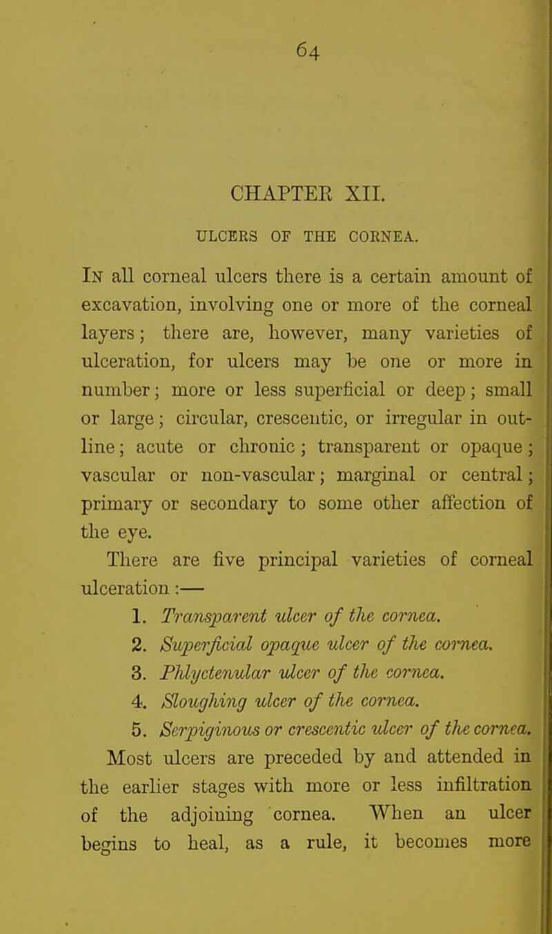 CHAPTER XII. ULCERS OF THE CORNEA. In aU corneal ulcers there is a certain amount of excavation, involving one or more of the corneal layers; there are, however, many varieties of ulceration, for ulcers may be one or more in number; more or less superficial or deep; small or large; circular, cresceiitic, or irregular in out- line ; acute or chronic; transparent or opaque; vascular or non-vascular; marginal or central; primary or secondary to some other affection of the eye. There are five principal varieties of corneal ulceration:— 1. Transparent ulcer of the cornea. 2. Superficial opaque ulcer of the coimea. 3. Phlyctenular ulcer of the cornea. 4. Sloughing ulcer of the cornea. 5. Serpiginous or crescentic ulcer of the cornea. Most ulcers are preceded by and attended in the earlier stages with more or less infiltration of the adjoining cornea. When an ulcer begins to heal, as a rule, it becomes more