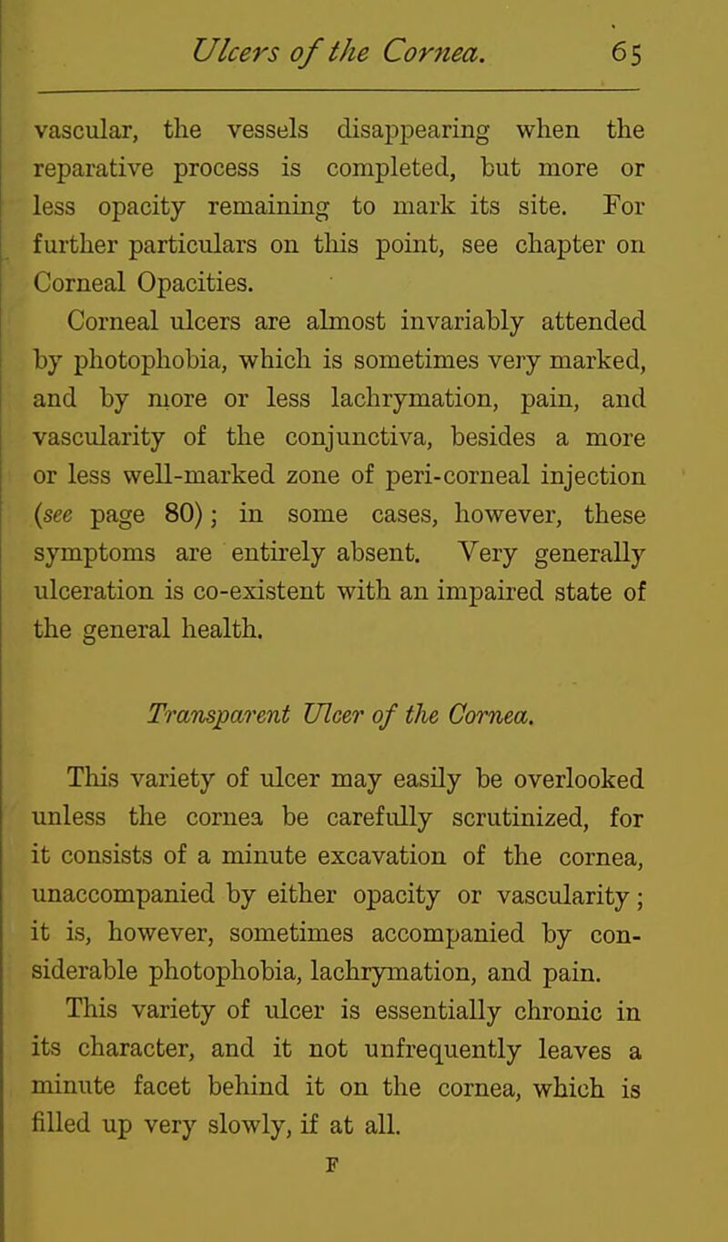 vascular, the vessels disappearing when the reparative process is completed, but more or less opacity remainmg to mark its site. For further particulars on this point, see chapter on Corneal Opacities. Corneal ulcers are almost invariably attended by photophobia, which is sometimes veiy marked, and by more or less lachrymation, pain, and vascularity of the conjunctiva, besides a more or less well-marked zone of peri-corneal injection (see page 80); in some cases, however, these symptoms are entirely absent. Very generally ulceration is co-existent with an impaired state of the general health. Transparmt Ulcer of the Cornea. This variety of ulcer may easily be overlooked unless the cornea be carefully scrutinized, for it consists of a minute excavation of the cornea, unaccompanied by either opacity or vascularity; it is, however, sometimes accompanied by con- siderable photophobia, lachrymation, and pain. This variety of ulcer is essentially chronic in its character, and it not unfrequently leaves a minute facet behind it on the cornea, which is filled up very slowly, if at all.