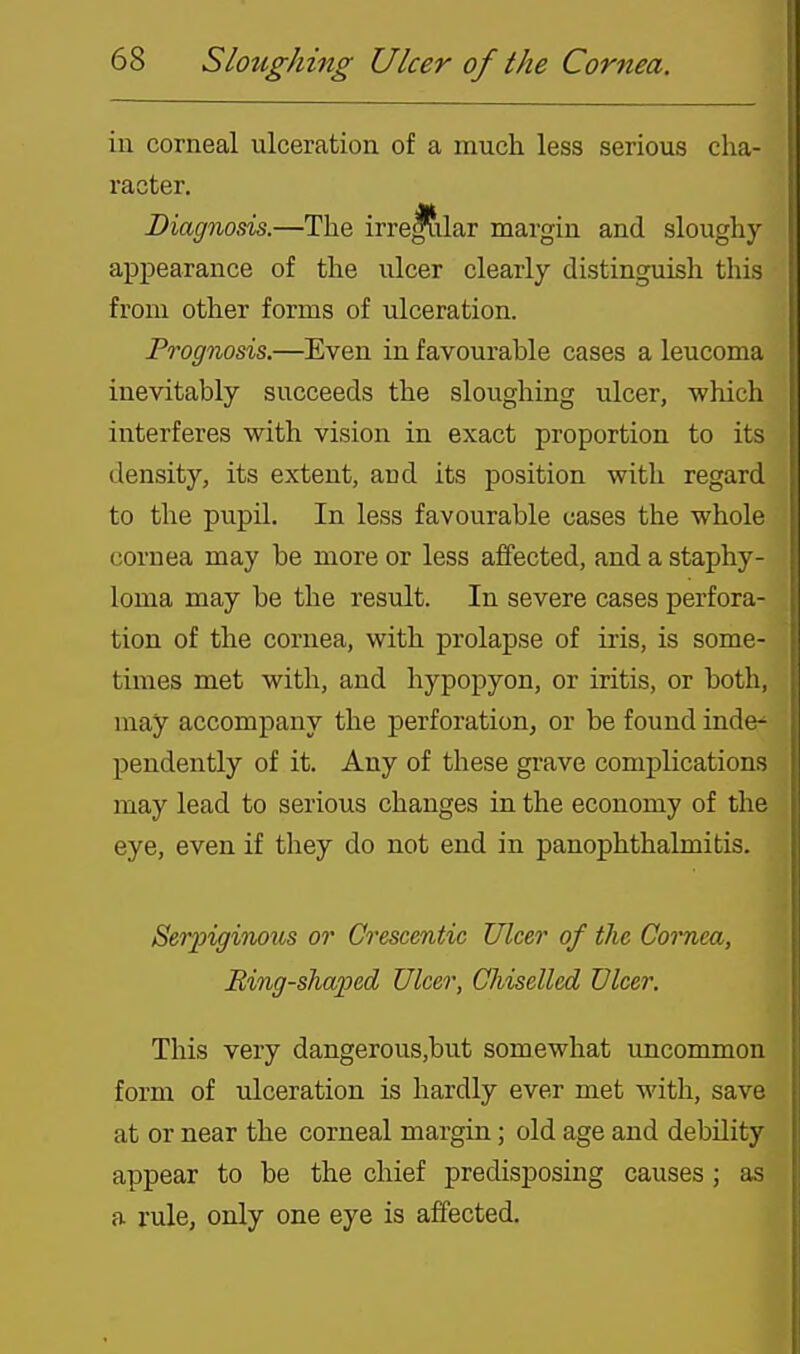 in corneal ulceration of a much less serious cha- racter. Diagnosis.—The irre|?ilar margin and sloughy appearance of the ulcer clearly distinguish this from other forms of ulceration. Prognosis.—Even in favourable cases a leucoma inevitably succeeds the sloughing ulcer, -which interferes with vision in exact proportion to its density, its extent, aud its position with regard to the pupil. In less favourable cases the whole cornea may be more or less affected, and a staphy- loma may be the result. In severe cases perfora- tion of the cornea, with prolapse of iris, is some- times met with, and hypopyon, or iritis, or both, may accompany the perforation, or be found inde^ pendently of it. Any of these grave complications may lead to serious changes in the economy of the eye, even if they do not end in panophthalmitis. Seiyiginous or Crescentic Ulcer of the Cornea, Bing-shaped Ulcer, Chiselled Ulcer. This very dangerous,but somewhat uncommon form of ulceration is hardly ever met with, save at or near the corneal margin; old age aud debUity appear to be the chief predisposing causes; as a rule, only one eye is affected.