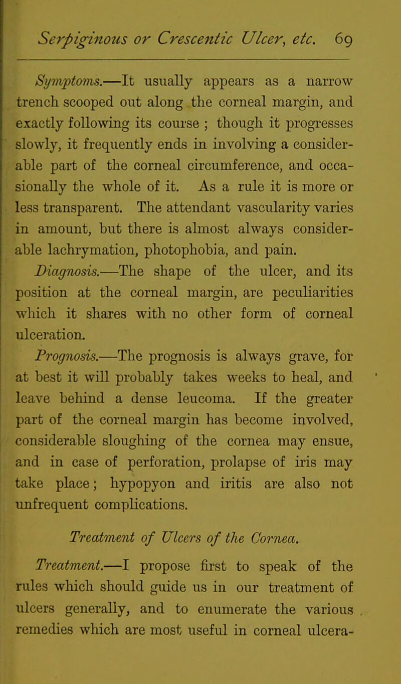 Symptovis.—It usually appears as a narrow trench scooped out along the corneal margin, and exactly following its course ; though it progresses slowly, it frequently ends in involving a consider- able part of the corneal circumference, and occa- sionally the whole of it. As a rule it is more or less transparent. The attendant vascularity varies in amount, but there is almost always consider- able lachrymation, photophobia, and pain. Diagnods.—The shape of the ulcer, and its position at the corneal margin, are peculiarities which it shares with no other form of corneal ulceration. Prognosis.—The prognosis is always grave, for at best it will probably takes weeks to heal, and leave behind a dense leucoma. If the greater part of the corneal margin has become involved, considerable sloughing of the cornea may ensue, and in case of perforation, prolapse of iris may take place; hypopyon and iritis are also not unfrequent complications. Treatment of Ulcers of the Cornea. Treatment.—I propose first to speak of the rules which should guide us in our treatment of ulcers generally, and to enumerate the various remedies which are most useful in corneal ulcera-