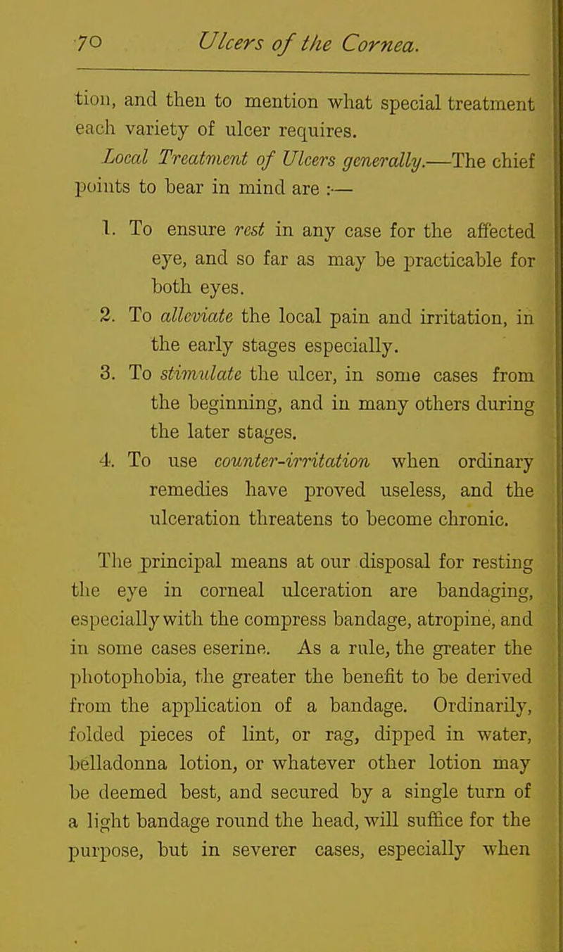 tioii, and theu to mention what special treatment each variety of ulcer requires. Local Treatvicnt of Ulcers generally.—The chief points to bear in mind are :— 1. To ensure rest in any case for the affected eye, and so far as may be practicable for both eyes. 2. To alleviate the local pain and irritation, in the early stages especially. 3. To stirmilate the ulcer, in some cases from the beginning, and in many others during the later stages. 4. To use counter-irritation when ordinary remedies have proved useless, and the ulceration threatens to become chronic. The principal means at our disposal for resting the eye in corneal ulceration are bandaging, especially with the compress bandage, atropine, and in some cases eserine. As a rule, the greater the photophobia, the greater the benefit to be derived from the application of a bandage. Ordinarily, folded pieces of lint, or rag, dipped in water, belladonna lotion, or whatever other lotion may be deemed best, and secured by a single turn of a light bandage round the head, will suffice for the purpose, but in severer cases, especially when
