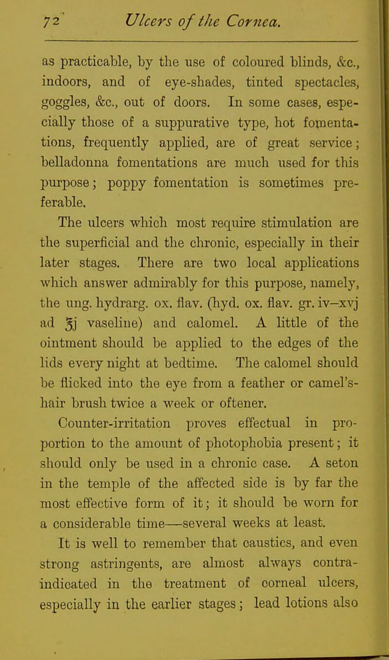 as practicable, by the use of coloured blinds, &c., indoors, and of eye-shades, tinted spectacles, goggles, &c., out of doors. In some cases, espe- cially those of a suppurative type, hot fomenta- tions, frequently applied, are of great service; belladonna fomentations are much used for this purpose; poppy fomentation is sometimes pre- ferable. The ulcers which most require stimulation are the superficial and the chronic, especially in their later stages. There are two local applications which answer admirably for this purpose, namely, the ung. hydrarg. ox, flav. (hyd. ox. fiav. gr. iv—xvj ad 5j vaseline) and calomel. A little of the ointment should be applied to the edges of the lids every night at bedtime. The calomel should be flicked into the eye from a feather or camel's- hair brush twice a week or oftener. Counter-irritation proves effectual in pro- portion to the amount of photophobia present; it should only be used in a chronic case. A seton in the temple of the affected side is by far the most effective form of it; it should be worn for a considerable time—several weeks at least. It is well to remember that caustics, and even strong astringents, are almost always contra- indicated in the treatment of corneal ulcers, especially in the earlier stages; lead lotions also
