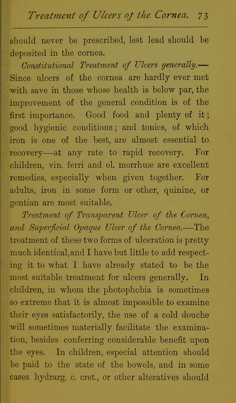 should never be prescribed, lest lead should be deposited in the cornea. Constitutional Treatment of Ulcers generally.— Since ulcers of the cornea are hardly ever met with save in those whose health is below par, the improvement of the general condition is of the first importance. Good food and plenty of it; good hygienic conditions; and tonics, of which iron is one of the best, are almost essential to recovery—at any rate to rapid recovery. For hildren, vin. ferri and ol. morrhuse are excellent remedies, especially when given together. For adults, iron in some form or other, quinine, or gentian are most suitable. Treatment of Transparent Ulcer of the Cornea, and Superficial Opaque Ulcer of the Cornea.—The treatment of these two forms of ulceration is pretty much identical, and I have but little to add respect- ing it to what I have already stated to be the most suitable treatment for ulcers generally. In children, in whom the photophobia is sometimes so extreme that it is almost impossible to examine their eyes satisfactorily, the use of a cold douche will sometimes materially facilitate the examina- tion, besides conferring considerable benefit upon the eyes. In children, especial attention should be paid to the state of the bowels, and in some cases hydrarg. c. cret., or other alteratives should