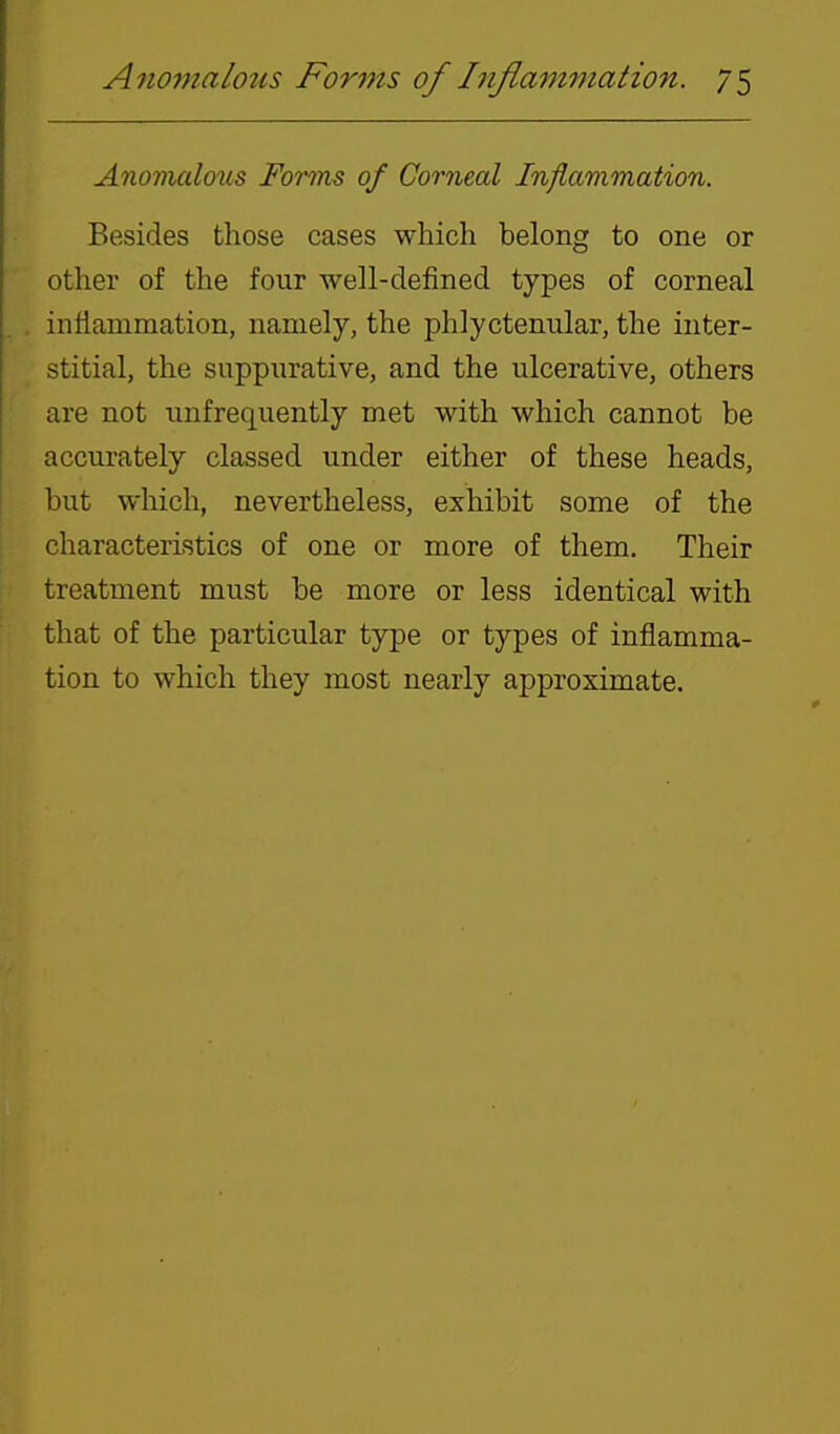 Anomalous Fomn^ of Corneal Inflammation. Besides those cases which belong to one or other of the four well-defined types of corneal inflammation, namely, the phlyctenular, the inter- stitial, the suppurative, and the ulcerative, others are not unfrequently met with which cannot be accurately classed under either of these heads, but which, nevertheless, exhibit some of the characteristics of one or more of them. Their treatment must be more or less identical with that of the particular type or types of inflamma- tion to which they most nearly approximate.