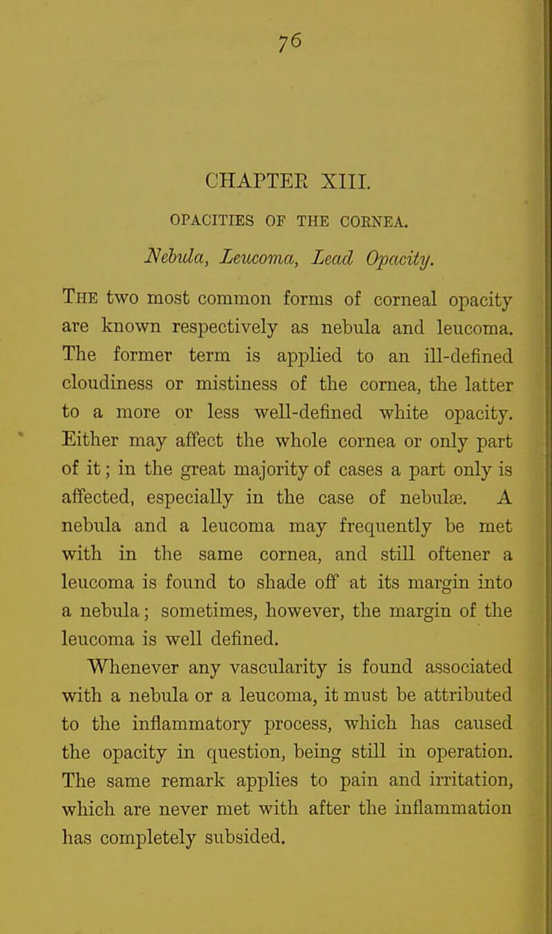 CHAPTER XIII. OPACITIES OF THE CORNEA. Nebula, Lemoma, Lead Opacity. The two most common forms of corneal opacity- are known respectively as nebula and leucoma. The former term is applied to an ill-defined cloudiness or mistiness of the cornea, the latter to a more or less well-defined white opacity. Either may affect the whole cornea or only part of it; in the great majority of cases a part only is affected, especially in the case of nebulae. A nebula and a leucoma may frequently be met with in the same cornea, and stiU oftener a leucoma is found to shade off at its margin into a nebula; sometimes, however, the margin of the leucoma is well defined. Whenever any vascularity is found associated with a nebula or a leucoma, it must be attributed to the inflammatory process, which has caused the opacity in question, being still in operation. The same remark applies to pain and irritation, which are never met with after the inflammation has completely subsided.