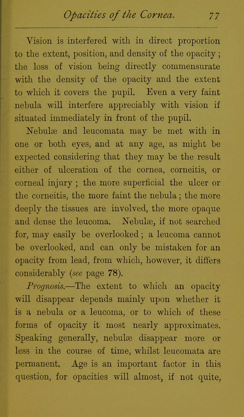 Vision is interfered with in direct proportion to the extent, position, and density of the opacity ; the loss of vision being directly commensurate with the density of the opacity and the extent to which it covers the pupil. Even a very faint nebula will interfere appreciably with vision if situated immediately in front of the pupil. Nebulae and leucomata may be met with in one or both eyes, and at any age, as might be expected considering that they may be the result either of tilceration of the cornea, corneitis, or corneal injury; the more superficial the ulcer or the corneitis, the more faint the nebula; the more deeply the tissues are involved, the more opaque and dense the leucoma. Nebulasj if not searched for, may easily be overlooked; a leucoma cannot be overlooked, and can only be mistaken for an opacity from lead, from which, however, it differs considerably {see page 78). Prognosis.—The extent to which an opacity will disappear depends mainly upon whether it is a nebula or a leucoma, or to which of these forms of opacity it most nearly approximates. Speaking generally, nebulte disappear more or less in the course of time, whilst leucomata are permanent. Age is an important factor in this question, for opacities will almost, if not quite.