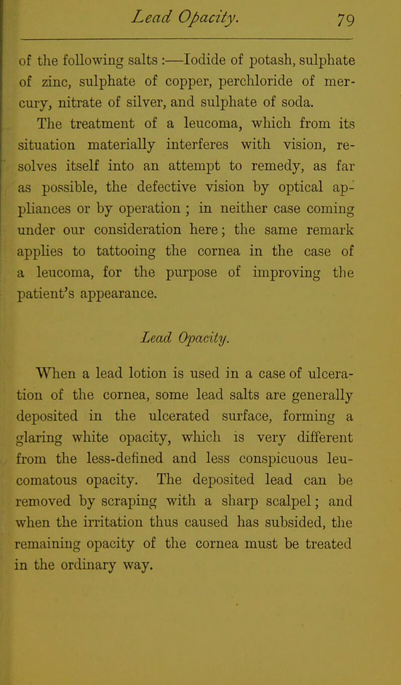 of tlie following salts :—Iodide of potash, sulphate of zdnc, sulphate of copper, perchloride of mer- cury, nitrate of silver, and sulphate of soda. The treatment of a leucoma, which from its situation materially interferes with vision, re- solves itself into an attempt to remedy, as far as possible, the defective vision by optical ap- pliances or by operation ; in neither case coming under our consideration here; the same remark applies to tattooing the cornea in the case of a leucoma, for the purpose of improving the patient's appearance. Lead Opadty. When a lead lotion is used in a case of ulcera- tion of the cornea, some lead salts are generally deposited in the ulcerated surface, forming a glaring white opacity, which is very different from the less-defined and less conspicuous leu- comatous opacity. The deposited lead can be removed by scraping with a sharp scalpel; and when the irritation thus caused has subsided, the remaining opacity of the cornea must be treated in the ordinary way.