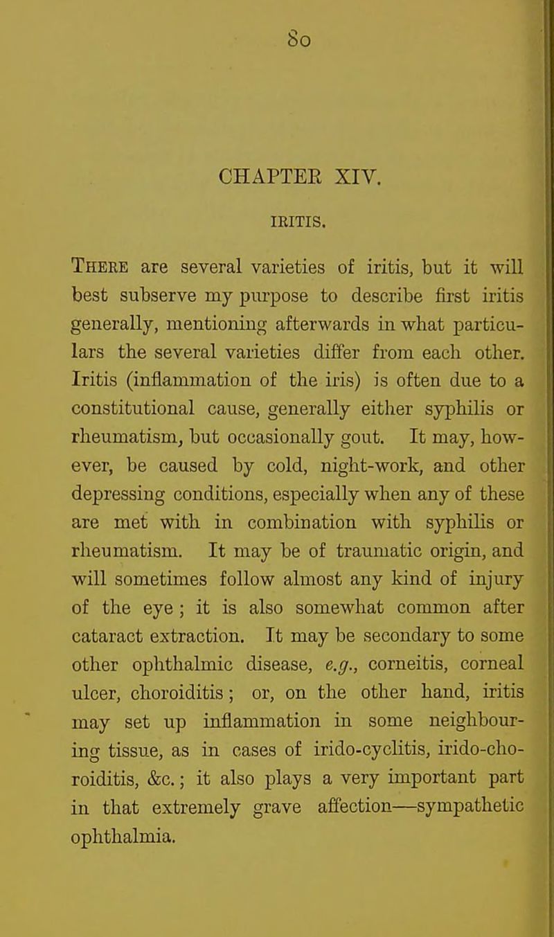 So CHAPTEE XIV. IRITIS. There are several varieties of iritis, but it will best subserve my purpose to describe first iritis generally, mentioning afterwards in what particu- lars the several varieties diifer from each other. Iritis (inflammation of the iris) is often due to a constitutional cause, generally either syphilis or rheumatism, but occasionally gout. It may, how- ever, be caused by cold, night-work, and other depressing conditions, especially when any of these are met with in combination with syphilis or rheumatism. It may be of traumatic origin, and will sometimes follow almost any kind of injury of the eye ; it is also somewhat common after cataract extraction. It may be secondary to some other ophthalmic disease, e.g., corneitis, corneal ulcer, choroiditis; or, on the other hand, iritis may set up inflammation in some neighbour- ing tissue, as in cases of irido-cyclitis, irido-cho- roiditis, &c.; it also plays a very important part in that extremely grave affection—sympathetic ophthalmia.