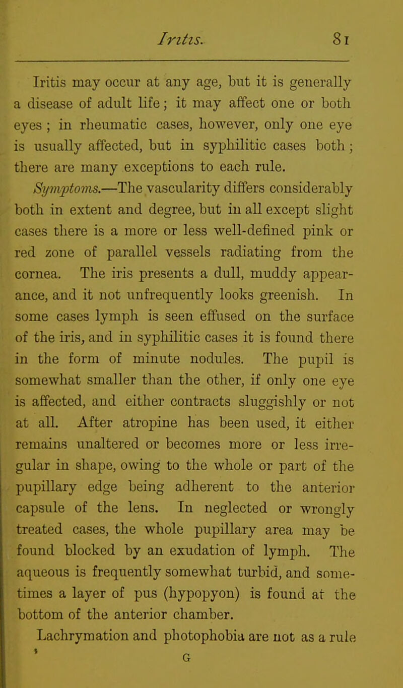 Iritis may occur at any age, but it is generally a disease of adult life; it may affect one or both eyes; in rheumatic cases, however, only one eye is usually affected, but in syphilitic cases both; there are many exceptions to each rule. Symptoms.—The vascularity differs considerably both in extent and degree, but in all except slight cases there is a more or less well-defined pink or red zone of parallel vessels radiating from the cornea. The iris presents a dull, muddy appear- ance, and it not unfrequently looks greenish. In some cases lymph is seen effused on the surface of the iris, and in syphilitic cases it is found there in the form of minute nodules. The pupil is somewhat smaller than the other, if only one eye is affected, and either contracts sluggishly or not at all. After atropine has been used, it either remains unaltered or becomes more or less irre- gular in shape, owing to the whole or part of the pupillary edge being adherent to the anterior capsule of the lens. In neglected or wrongly treated cases, the whole pupillary area may be found blocked by an exudation of lymph. The aqueous is frequently somewhat turbid, and some- times a layer of pus (hypopyon) is found at the bottom of the anterior chamber. Lachrymation and photophobia are not as a rule