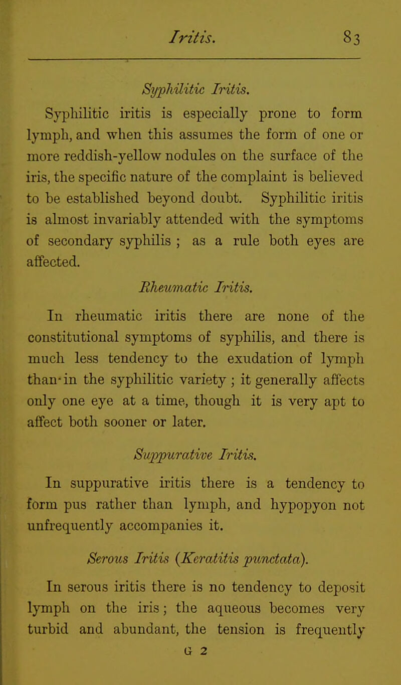 Syphilitic Iritis. Syphilitic iritis is especially prone to form lymph, and when this assumes the form of one or more reddish-yellow nodules on the surface of the iris, the specific nature of the complaint is believed to be established beyond doubt. Syphilitic iritis is almost invariably attended with the symptoms of secondary syphilis ; as a rule both eyes are affected. Rhmmatic Iritis. In rheumatic iritis there are none of the constitutional symptoms of syphilis, and there is much less tendency to the exudation of lymph than'in the syphilitic variety ; it generally affects only one eye at a time, though it is very apt to affect both sooner or later. Suppurative Iritis. In suppurative iritis there is a tendency to form pus rather than lymph, and hypopyon not unfrequently accompanies it. Serous Iritis (Keratitis punctata). In serous iritis there is no tendency to deposit lymph on the iris; the aqueous becomes very turbid and abundant, the tension is frequently G 2