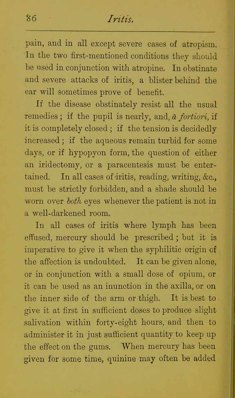 pain, and in all except severe cases of atropism. In the two first-mentioned conditions they should be used in conjunction with atropine. In obstinate and severe attacks of iritis, a blister behind the ear will sometimes prove of benefit. If the disease obstinately resist all the usual remedies ; if the pupil is nearly, and, a fortiori, if it is completely closed ; if the tension is decidedly increased ; if the aqueous remain turbid for some days, or if hypopyon form, the qviestion of either an iridectomy, or a paracentesis must be enter- tained. In all cases of -iritis, reading, writing, &c., must be strictly forbidden, and a shade should be worn over toth eyes whenever the patient is not in a well-darkened room. In all cases of iritis where lymph has been effused, mercury should be prescribed; but it is imperative to give it when the syphilitic origin of the affection is undoubted. It can be given alone, or in conjunction with a small dose of opium, or it can be used as an inunction in the axilla, or on the inner side of the arm or thigh. It is best to give it at first in sufficient doses to produce slight salivation within forty-eight hours, and then to administer it in just sufficient quantity to keep up the effect on the gums. When mercury has been given for some time, quinine may often be added
