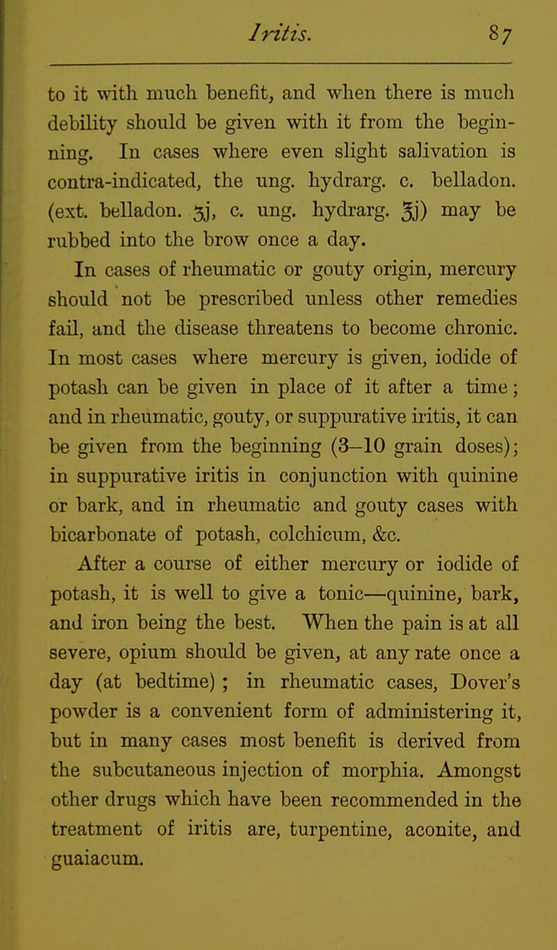 to it with much benefit, and when there is much debility should be given with it from the begin- ning. In cases where even slight salivation is contra-indicated, the ung. hydrarg. c. belladon. (ext. belladon. 5j, c. ung. hydrarg. 5j) niay be rubbed into the brow once a day. In cases of rheumatic or gouty origin, mercury should not be prescribed unless other remedies fail, and the disease threatens to become chronic. In most cases where mercury is given, iodide of potash can be given in place of it after a time; and in rheumatic, gouty, or suppurative iritis, it can be given from the beginning (3—10 grain doses); in suppurative iritis in conjunction with quinine or bark, and in rheumatic and gouty cases with bicarbonate of potash, colchicum, &c. After a course of either mercury or iodide of potash, it is well to give a tonic—quinine, bark, and iron being the best. When the pain is at all severe, opium should be given, at any rate once a day (at bedtime) ; in rheumatic cases, Dover's powder is a convenient form of administering it, but in many cases most benefit is derived from the subcutaneous injection of morphia. Amongst other drugs which have been recommended in the treatment of iritis are, turpentine, aconite, and guaiacum.