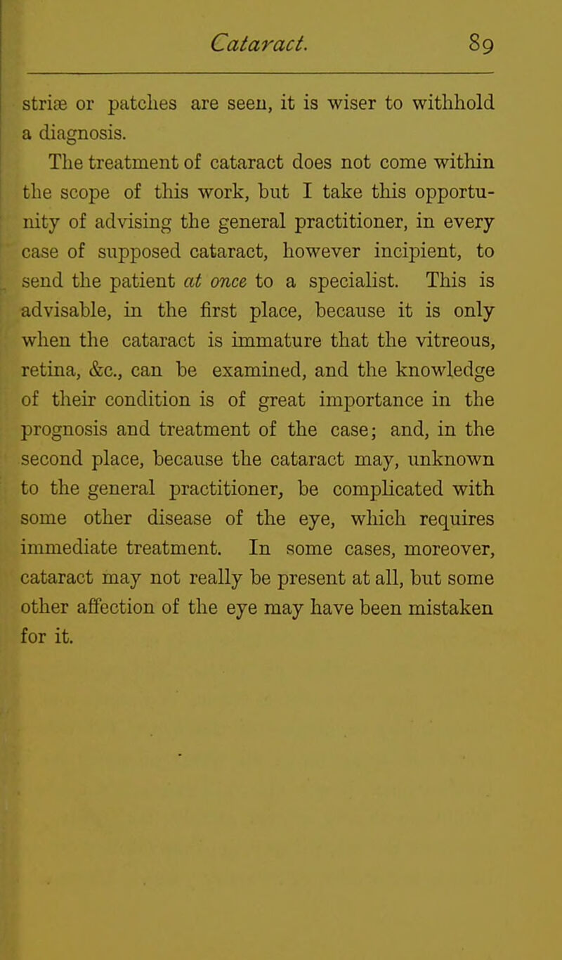 striEe or patches are seen, it is wiser to withhold a diagnosis. The treatment of cataract does not come within the scope of this work, but I take this opportu- nity of advising the general practitioner, in every case of supposed cataract, however incipient, to send the patient at once to a specialist. This is advisable, in the first place, because it is only when the cataract is immature that the vitreous, retina, &c., can be examined, and the knowledge of their condition is of great importance in the prognosis and treatment of the case; and, in the second place, because the cataract may, unknown to the general practitioner^ be complicated with some other disease of the eye, wliich requires immediate treatment. In some cases, moreover, cataract may not really be present at all, but some other affection of the eye may have been mistaken for it.
