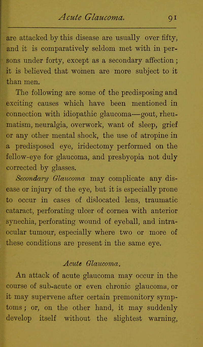 are attacked by this disease are usually over fifty, and it is comparatively seldom met with in per- ^ sons under forty, except as a secondary affection; it is believed that women are more subject to it than men. The following are some of the predisposing and exciting causes which have been mentioned in connection with idiopathic glaucoma—gout, rheu- matism, neuralgia, overwork, want of sleep, grief or any other mental shock, the use of atropine in a predisposed eye, iridectomy performed on the fellow-eye for glaucoma, and presbyopia not duly corrected by glasses. Secondary Glaucoma may complicate any dis- ease or injury of the eye, but it is especially prone to occur in cases of dislocated lens, traumatic cataract, perforating ulcer of cornea with anterior synechia, perforating wound of eyeball, and intra- ocular tumour, especially where two or more of these conditions are present in the same eye. Acute Glaucoma. An attack of acute glaucoma may occur in the course of sub-acute or even chronic glaucoma, or it may supervene after certain premonitory symp- toms ; or, on the other hand, it may suddenly develop itself without the slightest warning,