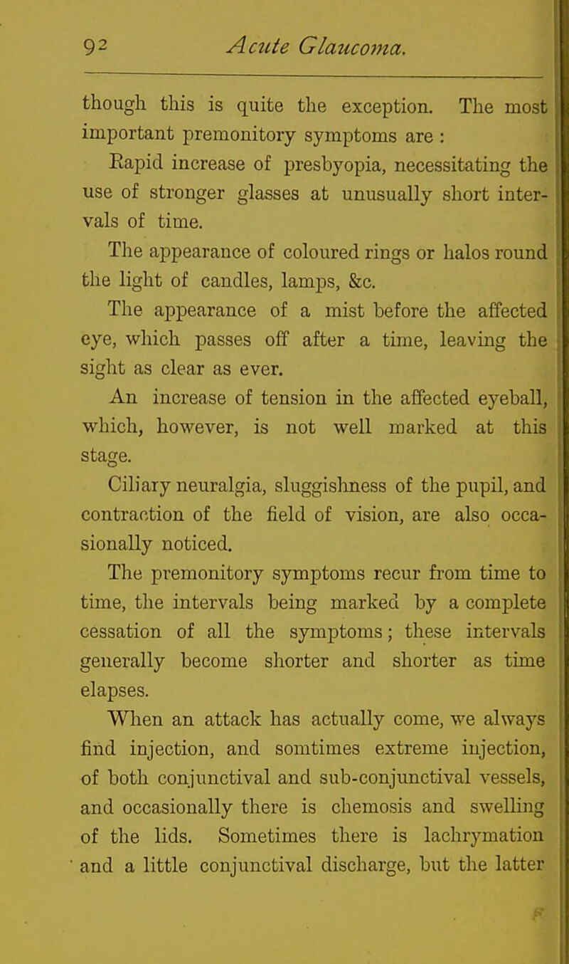though this is quite the exception. The mosi important premonitory symptoms are : Eapid increase of presbyopia, necessitating tli^ use of stronger glasses at unusually short inter vals of time. Tlie appearance of coloured rings or halos round the light of candles, lamps, &c. The appearance of a mist before the affected eye, which passes off after a time, leaving the • sight as clear as ever. An increase of tension in the affected eyeball, which, however, is not well marked at this stage. Ciliary neuralgia, sluggishness of the pupil, and contraction of the field of vision, are also occa- sionally noticed. The premonitory symptoms recur from time to time, the intervals being marked by a complete cessation of all the symptoms; these intervals generally become shorter and shorter as time elapses. Wlien an attack has actually come, we always find injection, and somtimes extreme injection, of both conjunctival and sub-conjunctival vessels, and occasionally there is chemosis and swelling , of the lids. Sometimes there is lachrymation and a little conjunctival discharge, but the latter