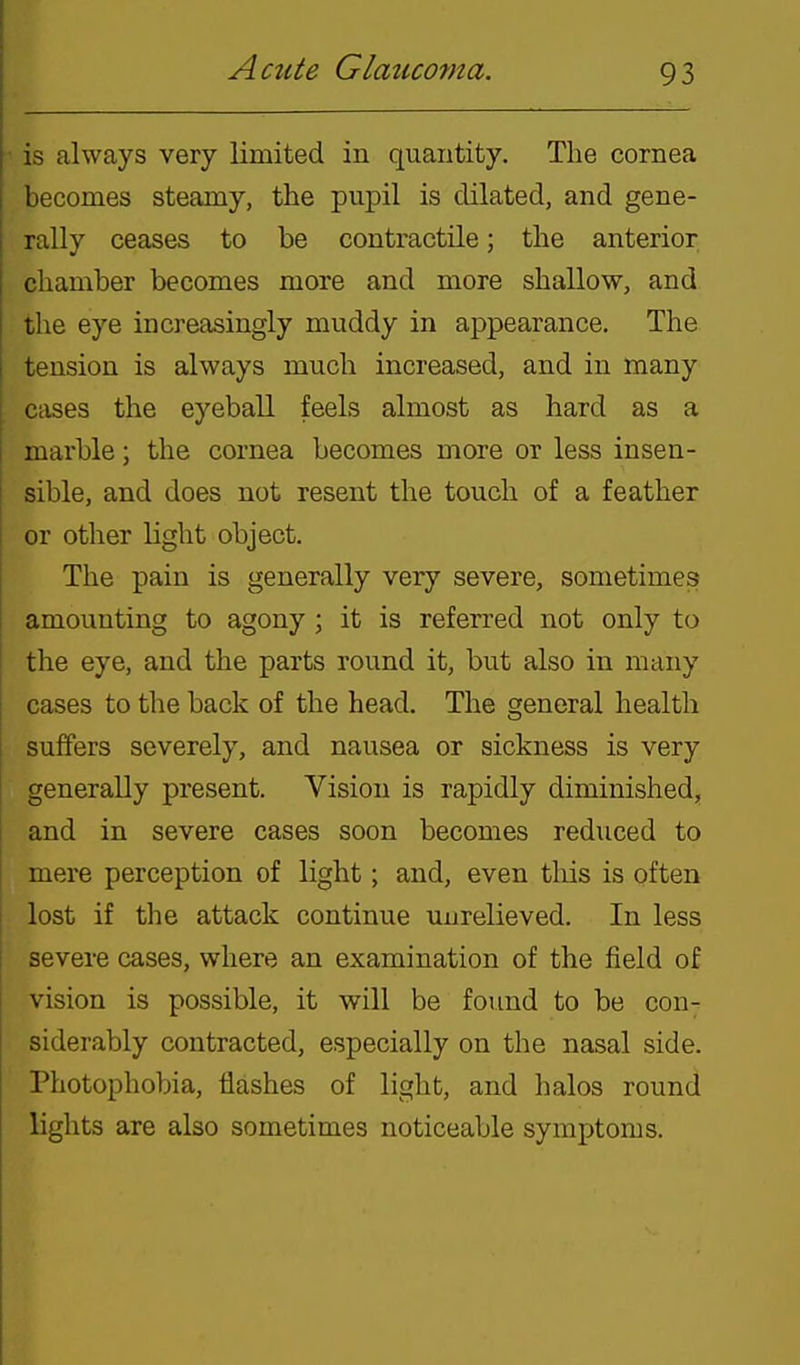 is always very limited in quantity. The cornea becomes steamy, the pupil is dilated, and gene- rally ceases to be contractile; the anterior chamber becomes more and more shallow, and the eye increasingly muddy in appearance. The tension is always much increased, and in many cases the eyeball feels almost as hard as a marble; the cornea becomes more or less insen- sible, and does not resent the touch of a feather or other light object. The pain is generally very severe, sometimes amounting to agony ; it is referred not only to the eye, and the parts round it, but also in many cases to the back of the head. The general health suffers severely, and nausea or sickness is very generally present. Vision is rapidly diminished, and in severe cases soon becomes reduced to mere perception of light; and, even this is often lost if the attack continue unrelieved. In less severe cases, where an examination of the field of vision is possible, it will be fovmd to be con- siderably contracted, especially on the nasal side. Photophobia, flashes of light, and halos round lights are also sometimes noticeable symptoms.