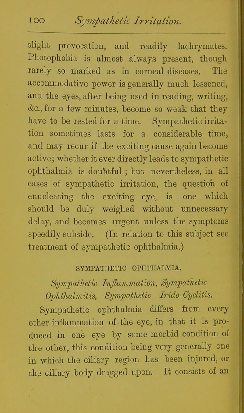 loo Sympathetic Irritation. slight provocation, and readily lachrymates. Photophobia is almost always present, though rarely so marked as in corneal diseases. The accommodative power is generally much lessened, and the eyes, after being used in reading, writing, &c., for a few minutes, become so weak that they have to be rested for a time. Sympathetic irrita- tion sometimes lasts for a considerable time, and may recur if the exciting cause again become active; whether it ever directly leads to sympathetic ophthalmia is doubtful; but nevertheless, in all cases of sympathetic irritation, the question of enucleating the exciting eye, is one which should be duly weighed without unnecessary delay, and becomes urgent unless the symptoms speedily subside. (In relation to this subject see treatment of sympathetic ophthalmia.) SYMPATHETIC OPHTHALMIA. Bym.'patlidic Inflammation, Sympathetic Ophtlialmitis, Symioathciic Irido-Cyclitis. Sympathetic ophthalmia differs from every other inflammation of the eye, in that it is pro- duced in one eye by some morbid condition of the other, this condition being very generally one in which the ciliary region has been injured, or the ciliary body dragged upon. It consists of an