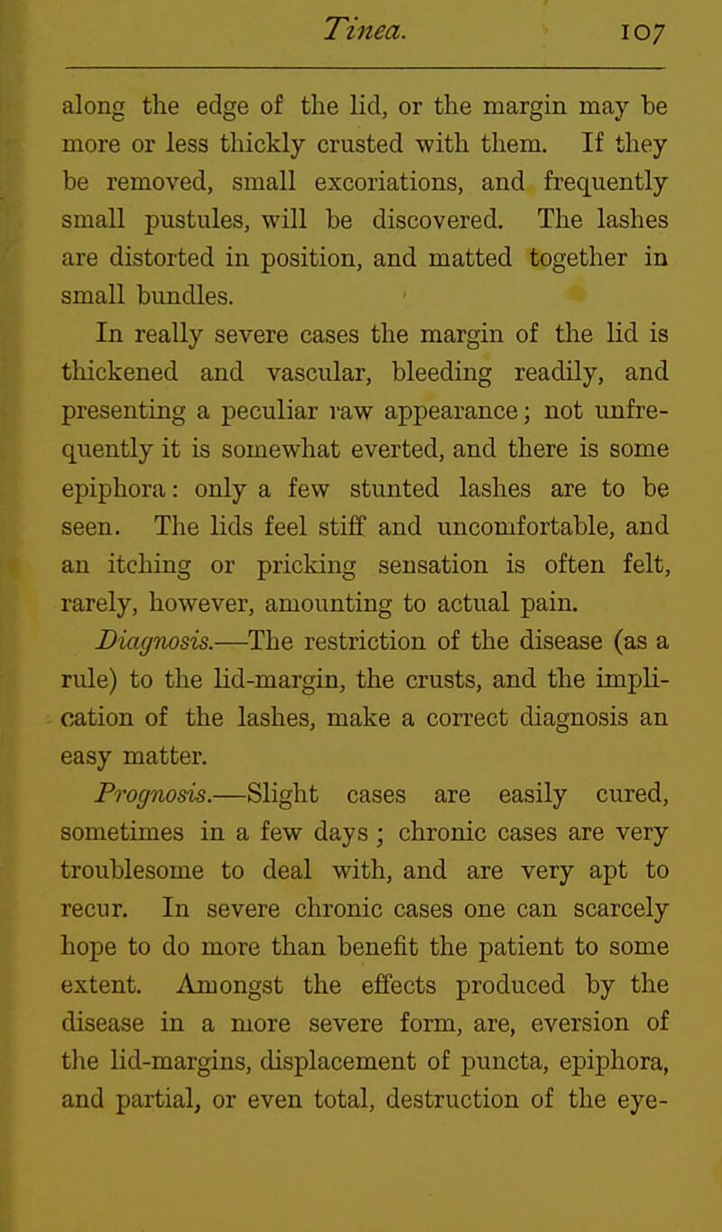 along the edge of the lid, or the margin may be more or less thickly crusted with them. If they be removed, small excoriations, and frequently small pustules, will be discovered. The lashes are distorted in position, and matted together in small bundles. In really severe cases the margin of the lid is thickened and vascular, bleeding readily, and presenting a peculiar raw appearance; not unfre- quently it is somewhat everted, and there is some epiphora: only a few stunted lashes are to be seen. The lids feel stiff and uncomfortable, and an itching or pricking sensation is often felt, rarely, however, amounting to actual pain. Diagnosis.—The restriction of the disease (as a rule) to the lid-margin, the crusts, and the impli- cation of the lashes, make a correct diagnosis an easy matter. Prognosis.—Slight cases are easily cured, sometimes in a few days ; chronic cases are very troublesome to deal with, and are very apt to recur. In severe chronic cases one can scarcely hope to do more than benefit the patient to some extent. Amongst the effects produced by the disease in a more severe form, are, eversion of the lid-margins, displacement of puncta, epiphora, and partial, or even total, destruction of the eye-