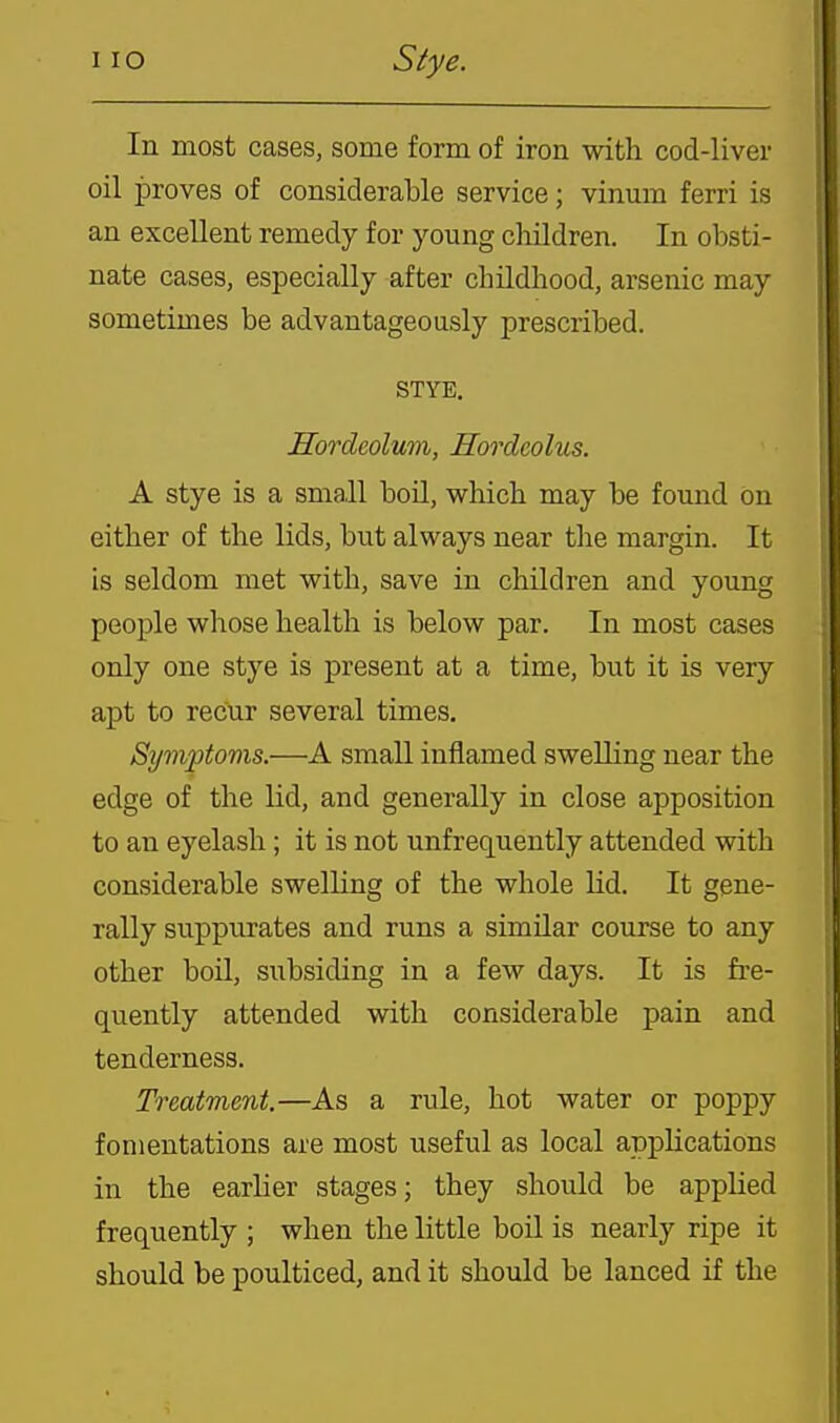 In most cases, some form of iron with cod-liver oil proves of considerable service; vinum ferri is an excellent remedy for young children. In obsti- nate cases, especially after childhood, arsenic may sometimes be advantageously prescribed. STYE. Hordeolum, Hordcolus. A stye is a small boil, which may be found on either of the lids, but always near the margin. It is seldom met with, save in children and young people whose health is below par. In most cases only one stye is present at a time, but it is very apt to recur several times. Symptoms.—A small inflamed swelling near the edge of the lid, and generally in close apposition to an eyelash ; it is not unfrequently attended with considerable swelling of the whole lid. It gene- rally suppurates and runs a similar course to any other boil, subsiding in a few days. It is fre- quently attended with considerable pain and tenderness. Treatment.—As a rule, hot water or poppy fomentations are most useful as local applications in the earlier stages; they should be applied frequently ; when the little boil is nearly ripe it should be poulticed, and it should be lanced if the