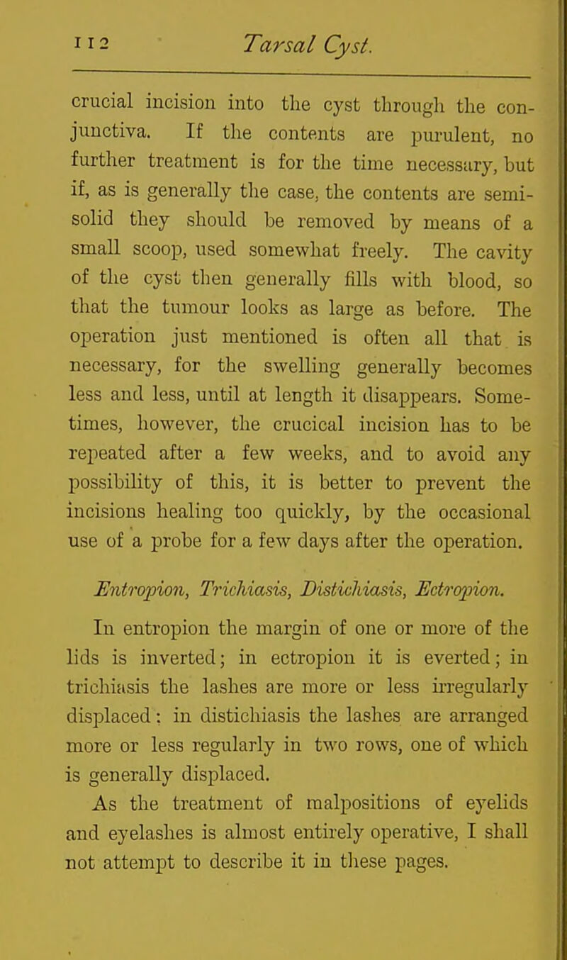crucial incision into the cyst through the con- junctiva. If the contents are purulent, no further treatment is for the time necessary, but if, as is generally the case, the contents are semi- solid they should be removed by means of a small scoop, used somewhat freely. The cavity of the cyst then generally fills with blood, so that the tumour looks as large as before. The operation just mentioned is often all that is necessary, for the swelling generally becomes less and less, until at length it disappears. Some- times, however, the crucical incision has to be repeated after a few weeks, and to avoid any possibility of this, it is better to prevent the incisions healing too quickly, by the occasional use of a probe for a few days after the operation. Entropion, Trichiasis, Distichiasis, Ectropion. In entropion the margin of one or more of the lids is inverted; in ectropion it is everted; in trichiasis the lashes are more or less irregularly displaced: in distichiasis the lashes are arranged more or less regularly in two rows, one of which is generally displaced. As the treatment of malpositions of eyelids and eyelashes is almost entirely operative, I shall not attempt to describe it in tlaese pages.