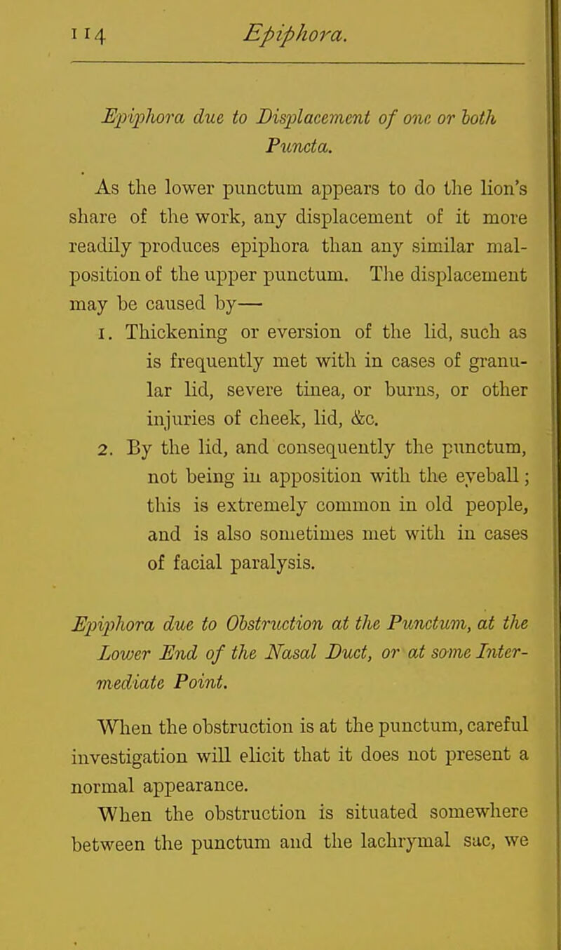 Ejiijphora due to Bisplacement of one or loth Puncta. As the lower punctum appears to do the lion's share of the work, any displacement of it more readily produces epiphora than any similar mal- position of the upper punctum. Tlie displacement may be caused by— 1, Thickening or eversion of the lid, such as is frequently met with in cases of granu- lar lid, severe tinea, or burns, or other injuries of cheek, lid, &c. 2. By the lid, and consequently the punctum, not being in apposition with the eyeball; this is extremely common in old people, and is also sometimes met with in cases of facial paralysis. JEpiphora due to Obstruction at the Punctum, at the Lower End of the Nasal Duct, or at some Inter- mediate Point. When the obstruction is at the punctum, careful investigation will elicit that it does not present a normal appearance. When the obstruction is situated somewhere between the punctum and the lachrymal sac, we