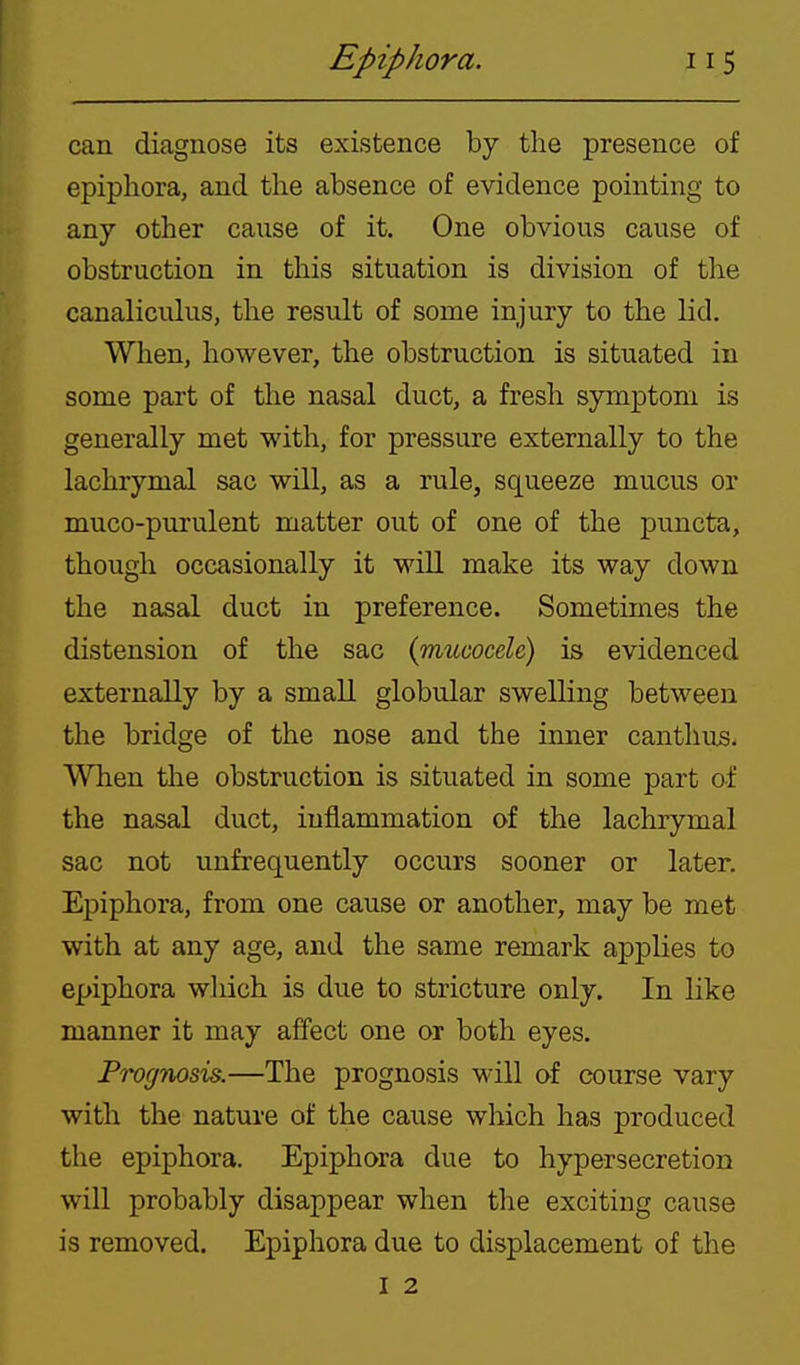 can diagnose its existence by the presence of epiphora, and the absence of evidence pointing to any other cause of it. One obvious cause of obstruction in this situation is division of the canaliculus, the result of some injury to the lid. When, however, the obstruction is situated in some part of the nasal duct, a fresh symptom is generally met with, for pressure externally to the lachrymal sac will, as a rule, squeeze mucus or muco-purulent matter out of one of the puncta, though occasionally it will make its way down the nasal duct in preference. Sometimes the distension of the sac {mucocele) is evidenced externally by a small globular swelling between the bridge of the nose and the inner canthus. When the obstruction is situated in some part o-f the nasal duct, inflammation of the lachrymal sac not unfrequently occurs sooner or later. Epiphora, from one cause or another, may be met with at any age, and the same remark applies to epiphora which is due to stricture only. In like manner it may affect one or both eyes. Prognosis.—The prognosis will of course vary with the nature of the cause which has produced the epiphora. Epiphora due to hypersecretion will probably disappear when the exciting cause is removed. Epiphora due to displacement of the I 2
