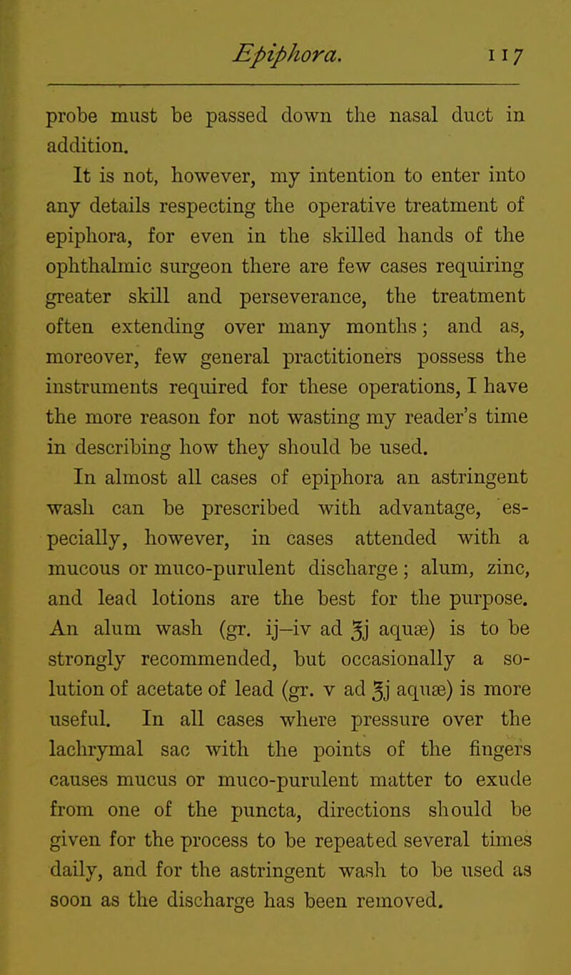 probe must be passed down the nasal duct in addition. It is not, however, my intention to enter into any details respecting the operative treatment of epiphora, for even in the skilled hands of the ophthalmic surgeon there are few cases requiring greater skill and perseverance, the treatment often extending over many months; and as, moreover, few general practitioners possess the instruments required for these operations, I have the more reason for not wasting my reader's time in describing how they should be used. In almost all cases of epiphora an astringent wash can be prescribed with advantage, es- pecially, however, in cases attended with a mucous or muco-purulent discharge ; alum, zinc, and lead lotions are the best for the purpose. An alum wash (gr. ij—iv ad 5j aquse) is to be strongly recommended, but occasionally a so- lution of acetate of lead (gr. v ad 5j aquae) is more useful. In all cases where pressure over the lachrymal sac with the points of the fingers causes mucus or muco-purulent matter to exude from one of the puncta, directions should be given for the process to be repeated several times daily, and for the astringent wash to be used as soon as the discharge has been removed.