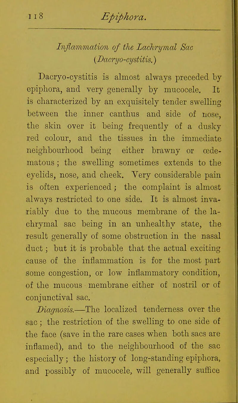 Inflammation of the Lachrymal Sac (Dacryo-cystitis.) Dacryo-cystitis is almost always preceded by eiDipliora, and very generally by mucocele. It is characterized by an exquisitely tender swelling between tlie inner cantbus and side of nose, the skin over it being frequently of a dusky red colour, and the tissues in the immediate neighbourhood being either brawny or cede- matous; the swelling sometimes extends to the eyelids, nose, and cheek. Very considerable pain is often experienced; the complaint is almost always restricted to one side. It is almost inva- riably due to the mucous membrane of the la- chrymal sac being in an unhealthy state, the result generally of some obstruction in the nasal duct; but it is probable that the actual exciting cause of the inflammation is for the most part some congestion, or low inflammatory condition, of the mucous membrane either of nostril or of conjunctival sac. Diagnosis.—The localized tenderness over the sac; the restriction of the swelling to one side of the face (save in the rare cases when both sacs are inflamed), and to the neighboiirhood of the sac especially ; the history of long-standing epiphora, and possibly of mucocele, will generally suffice