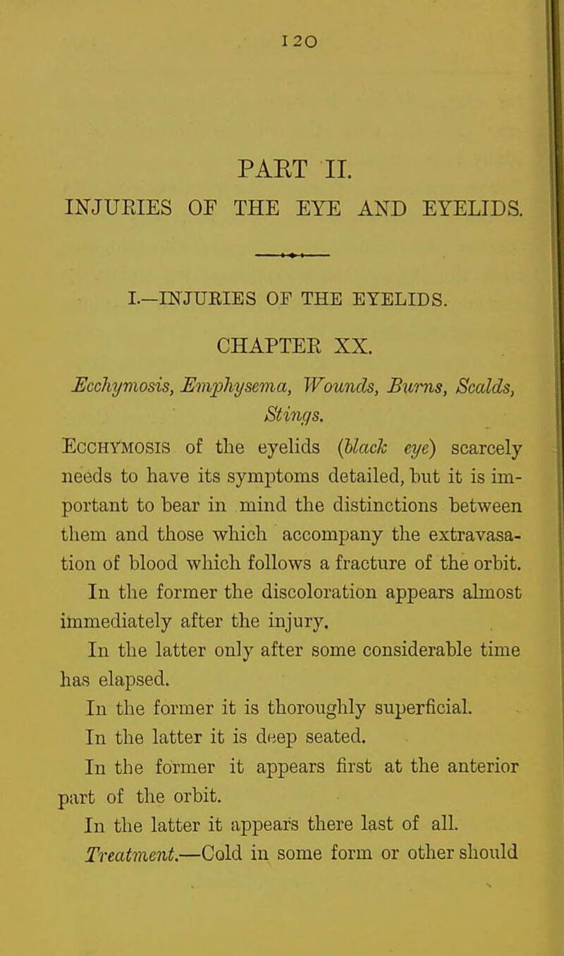 PAET II. INJUEIES OF THE EYE AND EYELIDS. I.—INJUEIES OF THE EYELIDS. CHAPTEE XX. Ucchymosis, Emphysema, Wounds, Bxims, Scalds, Stings. EccHYMOSiS of the eyelids {Uaclc eye) scarcely needs to have its symptoms detailed, but it is im- portant to bear in mind the distinctions between them and those which accompany the extravasa- tion of blood which follows a fracture of the orbit. In the former the discoloration appears almost immediately after the injury. In the latter only after some considerable time has elapsed. In the former it is thoroughly superficial. In the latter it is deej) seated. In the former it appears first at the anterior part of the orbit. In the latter it appears there last of all. Treatment.—Cold in some form or other should