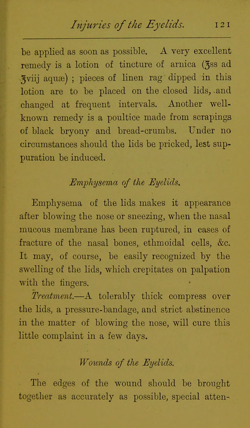 be applied as soon as possible. A very excellent remedy is a lotion of tincture of arnica (5ss ad .5viij aqu£e) ; pieces of linen rag dipped in this lotion are to be placed on the closed lids, .and changed at frequent intervals. Another well- known remedy is a poultice made from scrapings of black bryony and bread-crumbs. Under no circumstances should the lids be pricked, lest sup- puration be induced. Emphysema of the Eyelids. Emphysema of the lids makes it appearance after blowing the nose or sneezing, when the nasal mucous membrane has been ruptured, in cases of fracture of the nasal bones, ethmoidal cells, &c. It may, of course, be easily recognized by the swelling of the lids, which crepitates on palpation with the lingers. Treatment.—A tolerably thick compress over the lids, a pressure-bandage, and strict abstinence in the matter of blowing the nose, will cure this little complaint in a few days. Wouvds of the Eyelids. The edges of the wound should be brought together as accurately as possible, special atten-