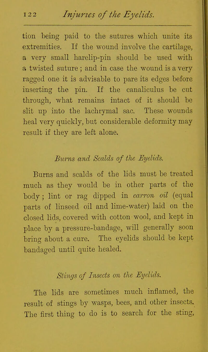 tion being paid to the sutures which unite its extremities. If the wound involve the cartilage, a very small harelip-pin should be used with a twisted suture; and in case the wound is a very ragged one it is advisable to pare its edges before inserting the pin. If the canaliculus be cut through, what remains intact of it shovdd bo slit up into the lachrymal sac. These wounds heal very quickly, but considerable deformity may result if they are left alone. Burns and Scalds of the Eyelids. Burns and scalds of the lids must be treated much as they would be in other parts of the body; lint or rag dipped in carron oil (equal parts of linseed oil and lime-water) laid on the closed lids, covered with cotton wool, and kept in place by a pressure-bandage, will generally soon bring about a cure. The eyelids should be kept bandaged until quite healed. Stings of Insects on the Eyelids. The lids are sometimes much inflamed, the result of stings by wasps, bees, and other insects. The first thing to do is to search for the sting,