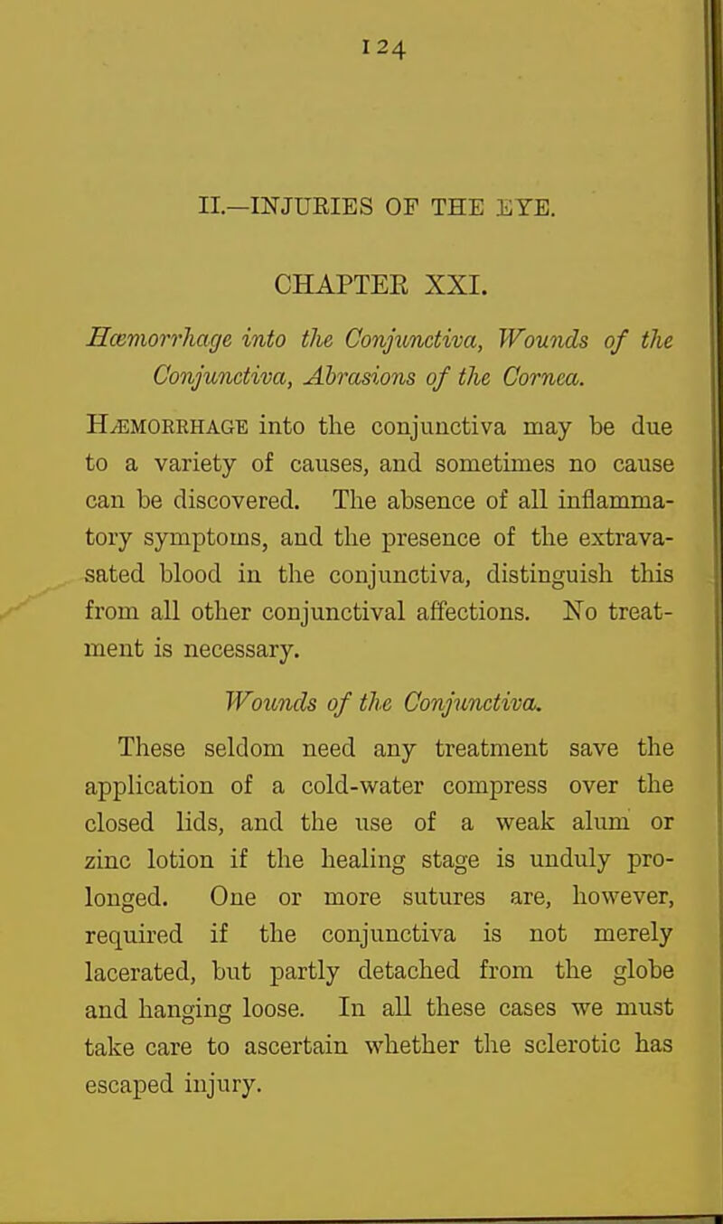 II.—INJURIES OF THE EYE. CHAPTER XXI. Hcemorrhage into the Conjunctiva, Wounds of the Conjunctiva, Abrasions of the Cornea. HEMORRHAGE into the conjunctiva may be due to a variety of causes, and sometimes no cause can be discovered. Tlie absence of all inflamma- tory symptoms, and the presence of the extrava- sated blood in the conjunctiva, distinguish this from all other conjunctival affections. No treat- ment is necessary. Wouncls of the Conjunctiva. These seldom need any treatment save the application of a cold-v^^ater compress over the closed lids, and the use of a w^eak alum or zinc lotion if the healing stage is unduly pro- longed. One or more sutures are, however, required if the conjunctiva is not merely lacerated, but partly detached from the globe and hanging loose. In all these cases we must take care to ascertain whether the sclerotic has escaped injury.