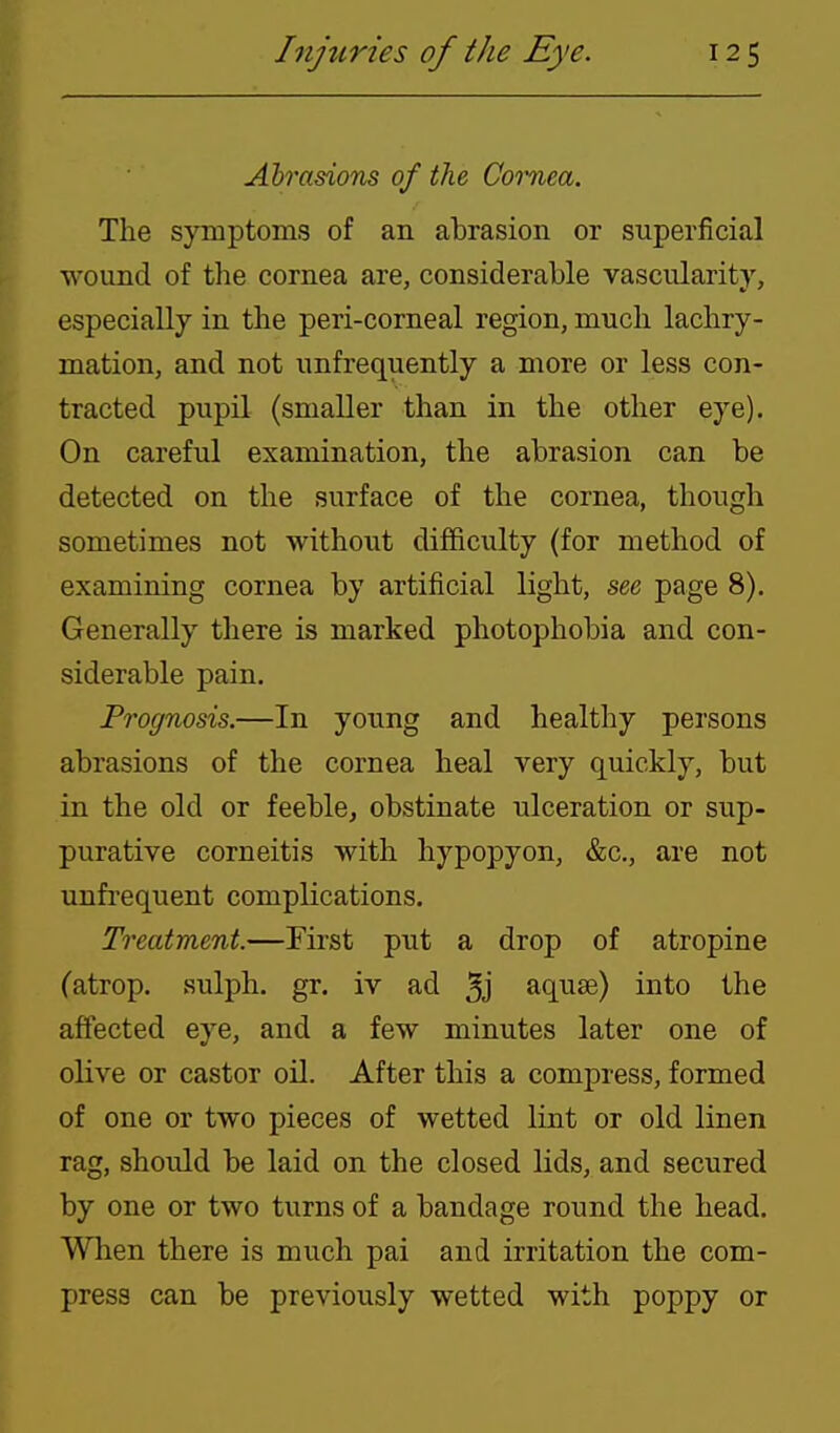 Abrasions of the Coi-nea. The symptoms of an abrasion or superficial wound of the cornea are, considerable vascularity, especially in the peri-corneal region, much lachry- mation, and not unfrequently a more or less con- tracted pupil (smaller than in the other eye). On careful examination, the abrasion can be detected on the surface of the cornea, though sometimes not without difficulty (for method of examining cornea by artificial light, see page 8). Generally there is marked photophobia and con- siderable pain. Prognosis.—In young and healthy persons abrasions of the cornea heal very quickly, but in the old or feeble, obstinate ulceration or sup- purative corneitis with hypopyon, &c., are not unfi-equent complications. Treatment.—First put a drop of atropine (atrop. sulph. gr. iv ad 3j aquse) into the affected eye, and a few minutes later one of olive or castor oil. After this a compress, formed of one or two pieces of wetted lint or old linen rag, should be laid on the closed lids, and secured by one or two turns of a bandage round the head. When there is much pai and irritation the com- press can be previously wetted with poppy or