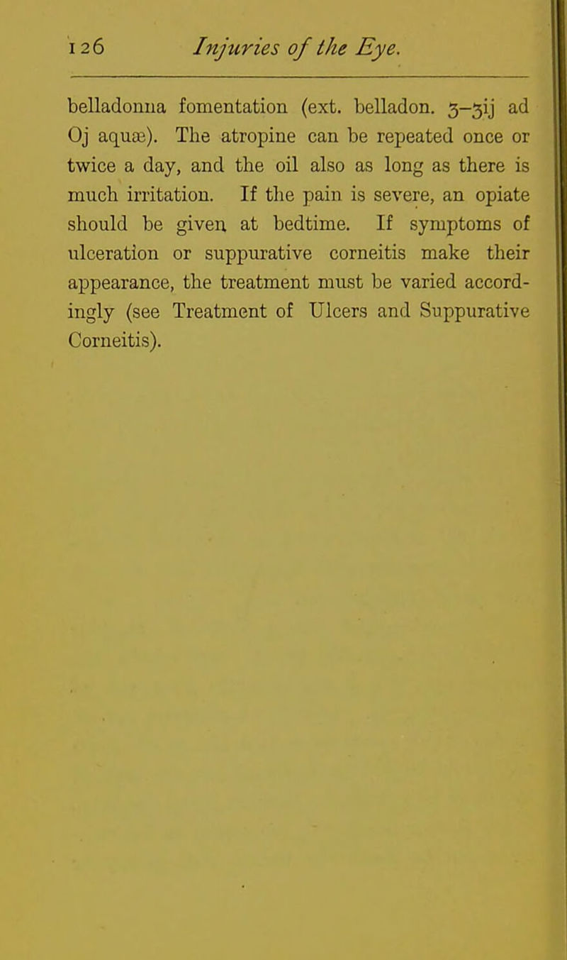 belladonua fomentation (ext. belladon. 3-51] ad Oj aquaj). The atropine can be repeated once or twice a day, and the oil also as long as there is much irritation. If the pain is severe, an opiate should be given, at bedtime. If symptoms of ulceration or suppurative corneitis make their appearance, the treatment must be varied accord- ingly (see Treatment of Ulcers and Suppurative Corneitis).