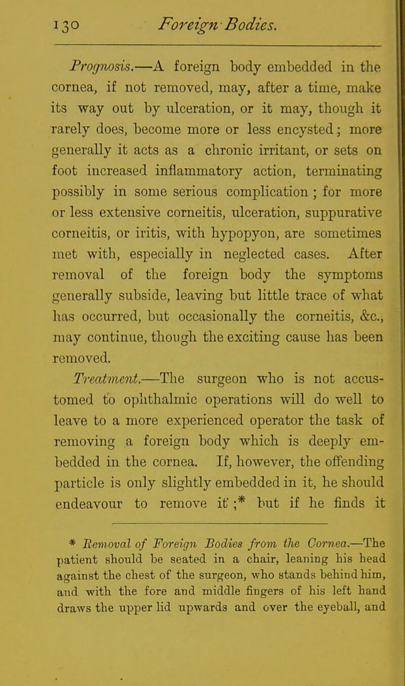 Prognosis.—A foreign body embedded in the cornea, if not removed, may, after a time, make its way out by ulceration, or it may, though it rarely does, become more or less encysted; more generally it acts as a chronic irritant, or sets on foot increased inflammatory action, terminating possibly in some serious complication; for more or less extensive corneitis, ulceration, suppurative corneitis, or iritis, with hypopyon, are sometimes met with, especially in neglected cases. After removal of the foreign body the symptoms generally subside, leaving but little trace of what has occurred, but occasionally the corneitis, &c., may continue, though the exciting cause has been removed. Treatment.—The surgeon who is not accus- tomed to ophthalmic operations will do well to leave to a more experienced operator the task of removing a foreign body which is deeply em- bedded in the cornea. If, however, the olfending particle is only slightly embedded in it, he should endeavour to remove it ;* but if he finds it * Removal of Foreign Bodies from the Cornea.—The patient should be seated in a chair, leaning his head against the chest of the surgeon, who stands behind him, and with the fore and middle fingers of his left hand draws the upper lid upwards and over the eyeball, and