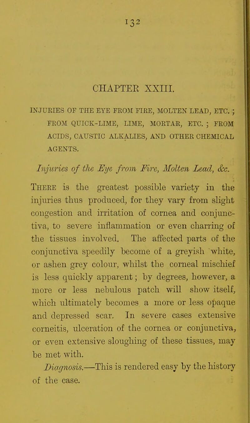CHAPTEE XXIII. INJURIES OF TPIE EYE FROM FIRE, MOLTEN LEAD, ETC. ; FROM QUICK-LIME, LIME, MORTAR, ETC. ; FROM ACIDS, CAUSTIC ALKALIES, AND OTHER CHEMICAL AGENTS. Injuries of the Eye from Fire, Molten Lead, &c. There is the greatest possible variety in the injuries thus produced, for they vary from slight congestion and irritation of cornea and conjunc- tiva, to severe inflamnaation or even charring of the tissues involved. The affected parts of the conjunctiva speedily become of a greyish white, or ashen grey colour, whilst the corneal miscliief is less quickly apparent; by degrees, however, a more or less nebulous patch will show itself, which ultimately becomes a more or less opaque and depressed scar. In severe cases extensive corneitis, ulceration of the cornea or conjunctiva, or even extensive sloughing of these tissues, may be met with. Diagnosis.—This is rendered easy by the history of the case.