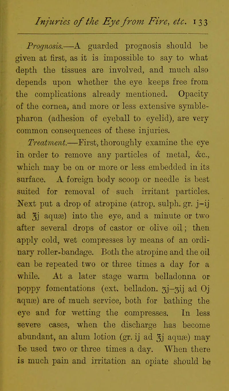 Prognosis.—guarded prognosis should be given at first, as it is impossible to say to what depth the tissues are involved, and much also depends upon whether the eye keeps free from the complications already mentioned. Opacity of the cornea, and more or less extensive symble- pharon (adhesion of eyeball to eyelid), are very common consequences of these injuries. Treatment.—First, thoroughly examine the eye in order to remove any particles of metal, &c., which may be on or more or less embedded in its surface. A foreign body scoop or needle is best suited for removal of such irritant particles. Next put a drop of atropine (atrop, sulph. gr. j-ij ad 5j aquse) into the eye, and a minute or two after several drops of castor or olive oil; then apply cold, wet compresses by means of an ordi- nary roller-bandage. Both the atropine and the oil can be repeated two or three times a day for a while. At a later stage warm belladonna or poppy fomentations (ext. belladon. Sj-^ij ad Oj aqu£e) are of much service, both for bathing the eye and for wetting the compresses. In less severe cases, when the discharge has become abundant, an alum lotion (gr. ij ad 5j aqute) may be used two or three times a day. When there is much pain and irritation an opiate should be