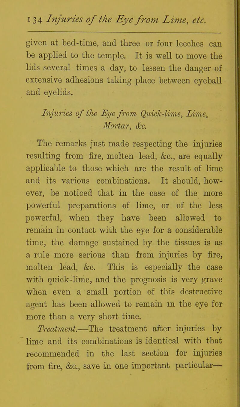 given at bed-time, and three or four leeches can be applied to the temple. It is well to move the lids several times a day, to lessen the danger of extensive adhesions taking place between eyeball and eyelids. Injuries of the Eye from Quick-lime, Lime, Mortar, &c. The remarks just made respecting the injuries resulting from fire, molten lead, &c., are equally applicable to those which are the result of lime and its various combinations. It should, how- ever, be noticed that in the case of the more powerful preparations of lime, or of the less powerful, when they have been allowed to remain in contact with the eye for a considerable time, the damage sustained by the tissues is as a rule more serious than from injuries by fire, molten lead, &c. This is especially the case with quick-lime, and the prognosis is very grave when even a small portion of this destructive agent has been allowed to remain in the eye for more than a very short time. Treatment.—The treatment after injuries by lime and its combinations is identical with that recommended in the last section for injuries from fire, &c., save in one important particular—