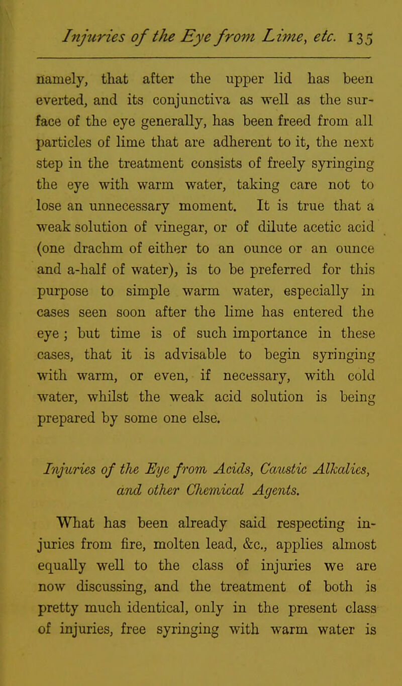 namely, that after the upper lid has been everted, and its conjunctiva as well as the sur- face of the eye generally, has been freed from all particles of lime that are adherent to it, the next step in the treatment consists of freely syringing the eye with warm water, taking care not to lose an unnecessary moment. It is true that a weak solution of vinegar, or of dilute acetic acid (one drachm of either to an ounce or an ounce and a-half of water), is to be preferred for this purpose to simple warm water, especially in cases seen soon after the lime has entered the eye ; but time is of such importance in these cases, that it is advisable to begin syringing with warm, or even, if necessary, with cold water, whilst the weak acid solution is being prepared by some one else. Injuries of the Eye from, Acids, Caustic Alkalies, and other Chemical Agents. What has been already said respecting in- juries from fire, molten lead, &c., applies almost equally well to the class of injuries we are now discussing, and the treatment of both is pretty much identical, only in the present class of injuries, free syringing with warm water is