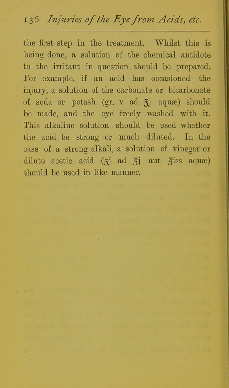 the first step in the treatment. Whilst this is being done, a solution of the chemical antidote to the irritant in question should be prepared. For example, if an acid has occasioned the injury, a solution of the carbonate or bicarbonate of soda or potash (gr. v ad 3j aquse) should be made, and the eye freely washed with it. This alkaline solution should be used whether the acid be strong or much diluted. In the case of a strong alkali, a solution of vinegar or dilute acetic acid (5] ad 3j aut ^iss aquaa) should be used in like manner.