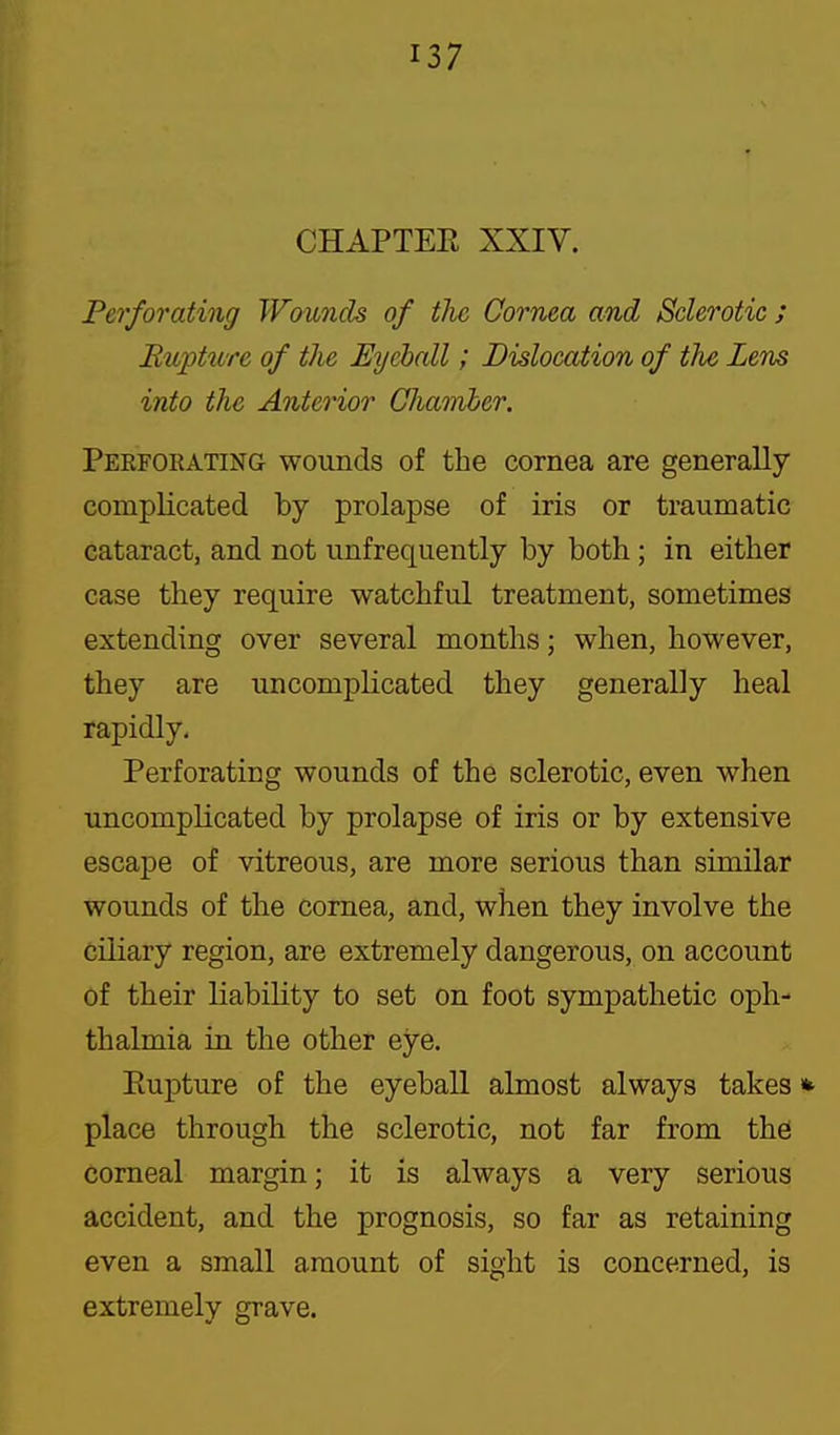 CHAPTER XXIV. Perforating Wounds of tJie Cornea and Sclerotic ; Rupture of the Eyeball; Dislocation of the Lens into the Anterior Cliairiber. Peefoeating wounds of the cornea are generally complicated by prolapse of iris or traumatic cataract, and not unfrequently by both; in either case they require watchful treatment, sometimes extending over several months; when, however, they are uncomplicated they generally heal rapidly. Perforating wounds of the sclerotic, even when uncomplicated by prolapse of iris or by extensive escape of vitreous, are more serious than similar wounds of the cornea, and, when they involve the ciliary region, are extremely dangerous, on account of their liability to set on foot sympathetic oph- thalmia iu the other eye. Eupture of the eyeball almost always takes» place through the sclerotic, not far from the corneal margin; it is always a very serious accident, and the prognosis, so far as retaining even a small amount of sight is concerned, is extremely grave.