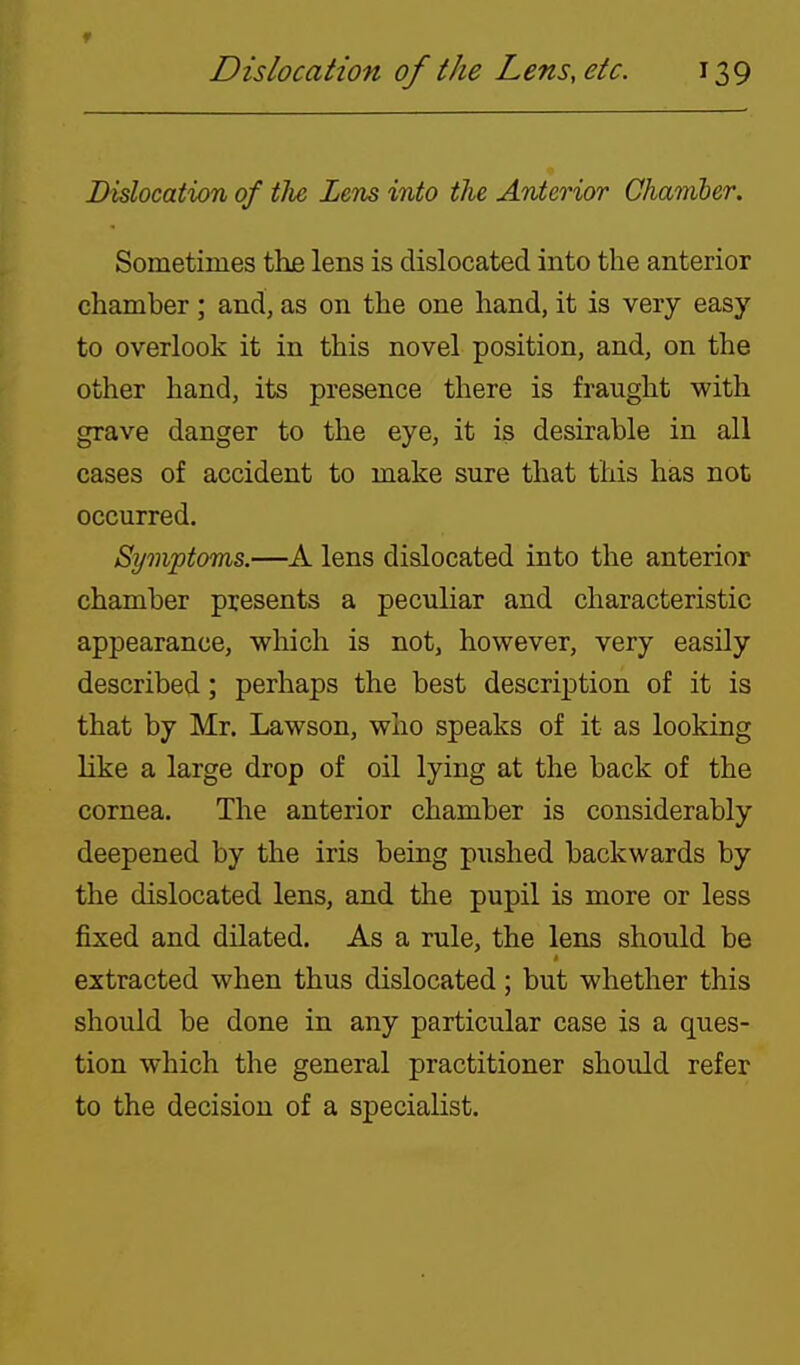 f Dislocation of the Lens, etc. 139 Dislocation of tJie Zens into the Anterior Chamber. Sometimes the lens is dislocated into the anterior chamber ; and, as on the one hand, it is very easy to overlook it in this novel position, and, on the other hand, its presence there is fraught with grave danger to the eye, it is desirable in all cases of accident to make sure that this has not occurred. Symptoms.—A lens dislocated into the anterior chamber presents a peculiar and characteristic appearance, which is not, however, very easily described; perhaps the best description of it is that by Mr. Lawson, who speaks of it as looking like a large drop of oil lying at the back of the cornea. The anterior chamber is considerably deepened by the iris being pushed backwards by the dislocated lens, and the pupil is more or less fixed and dilated. As a rule, the lens should be extracted when thus dislocated; but whether this should be done in any particular case is a ques- tion which the general practitioner should refer to the decision of a specialist.