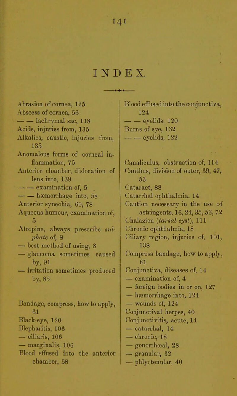 INDEX. Abrasion of cornea, 125 Abscess of cornea, 56 lachrymal sac, 118 Acids, injuries from, 135 Alkalies, caustic, injuries from, 135 Anomalous forms of corneal in- flammation, 75 Anterior chamber, dislocation of lens into, 139 examination of, 5 haemorrhage into, 58 Anterior synechia, 60, 78 Aqueous humour, examination of, 5 Atropine, always prescribe sul- phate of, 8 — best method of using, 8 — glaucoma sometimes caused by, 91 — irritation sometimes produced by, 85 Bandage, compress, how to apply, 61 Black-eye, 120 Blepharitis, 106 — ciliaris, 106 — marginalis, 106 Blood effused into the anterior chamber, 58 Blood effused into the conjunctiva, 124 eyelids, 120 Bums of eye, 132 eyelids, 122 Canaliculus, obstruction of, 114 Canthus, division of outer, 39, 47, 53 Cataract, 88 Catarrhal ophthalmia. 14 Caution necessary in the use of astringents, 16,24, 35, 53, 72 Chalazion {tarsal cyst), 111 Chronic ophthalmia, 18 Ciliary region, injuries of, 101, 138 Compress bandage, how to apply, 61 Conjunctiva, diseases of, 14 — examination of, 4 — foreign bodies in or on, 127 — hsemoiThage into, 124 — wounds of, 124 Conjunctival herpes, 40 Conjunctivitis, acute, 14 — catarrhal, 14 — chronic, 18 — gonorrhceal, 28 — granular, 32 — phlyctenular, 40