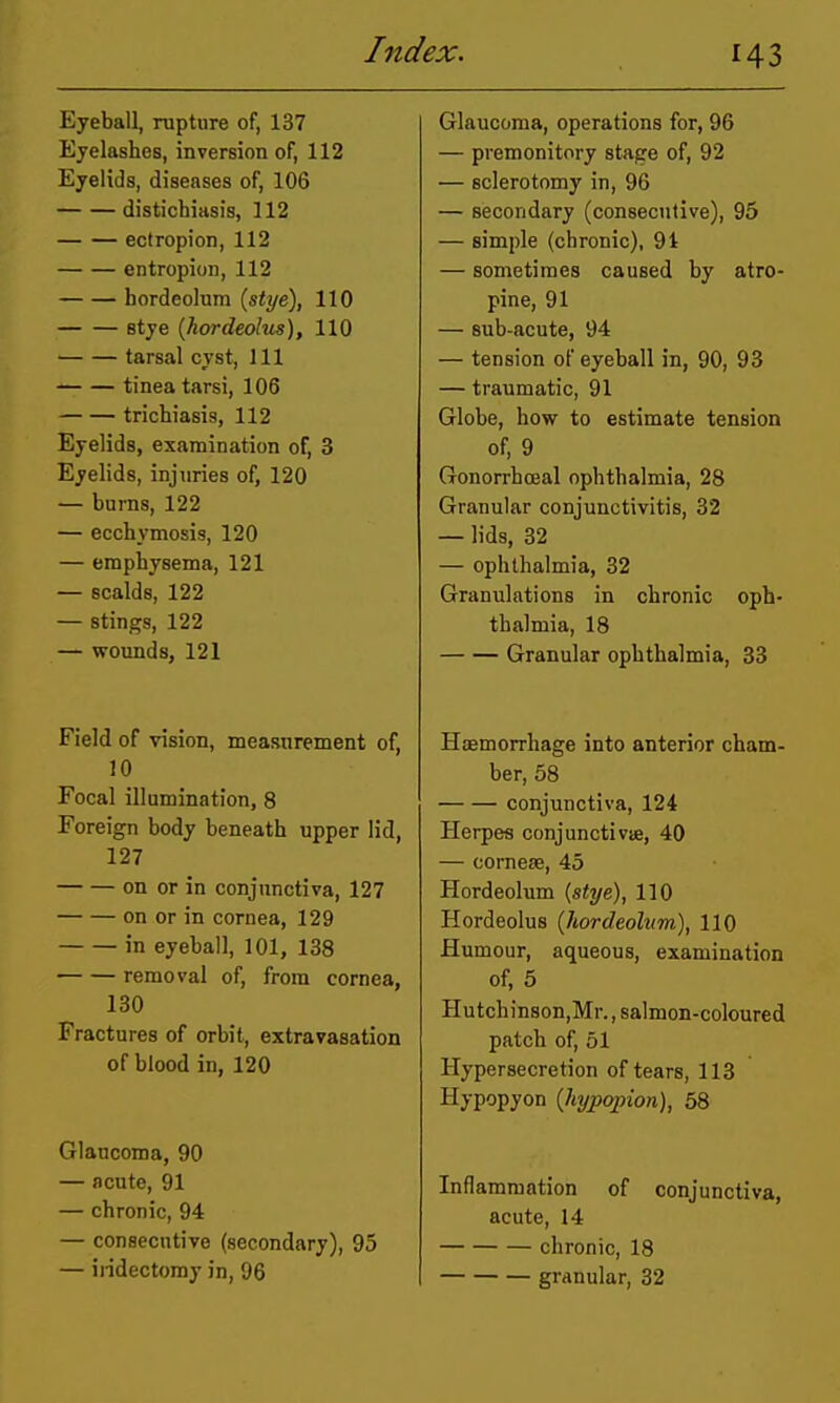 Eyeball, rupture of, 137 Eyelashes, inversion of, 112 Eyelids, diseases of, 106 distichiasis, 112 ectropion, 112 entropion, 112 hordeolum (stye), 110 stye (hordeolus), 110 tarsal cyst, 111 tinea tarsi, 106 trichiasis, 112 Eyelids, examination of, 3 Eyelids, injuries of, 120 — burns, 122 — ecchymosis, 120 — emphysema, 121 — scalds, 122 — stings, 122 — wounds, 121 Field of vision, measurement of, 10 Focal illumination, 8 Foreign body beneath upper lid, 127 on or in conjunctiva, 127 on or in cornea, 129 in eyeball, 101, 138 removal of, from cornea, 130 Fractures of orbit, extravasation of blood in, 120 Glaucoma, 90 — acute, 91 — chronic, 94 — consecutive (secondary), 95 — ii-idectomy in, 96 Glaucoma, operations for, 96 — premonitory stage of, 92 — sclerotomy in, 96 — secondary (consecutive), 95 — simple (chronic), 91 — sometimes caused by atro- pine, 91 — sub-acute, 94 — tension of eyeball in, 90, 93 — traumatic, 91 Globe, how to estimate tension of, 9 Gonorrhceal ophthalmia, 28 Granular conjunctivitis, 32 — lids, 32 — ophthalmia, 32 Granulations in chronic oph- thalmia, 18 Granular ophthalmia, 33 Haemorrhage into anterior cham- ber, 58 conjunctiva, 124 Herpes conjunctivie, 40 — corneae, 45 Hordeolum (stye), 110 Hordeolus {hordeolum,), 110 Humour, aqueous, examination of, 5 Hutchin8on,Mr., salmon-coloured patch of, 51 Hypersecretion of tears, 113 Hypopyon {hypopion), 58 Inflammation of conjunctiva, acute, 14 chronic, 18 granular, 32