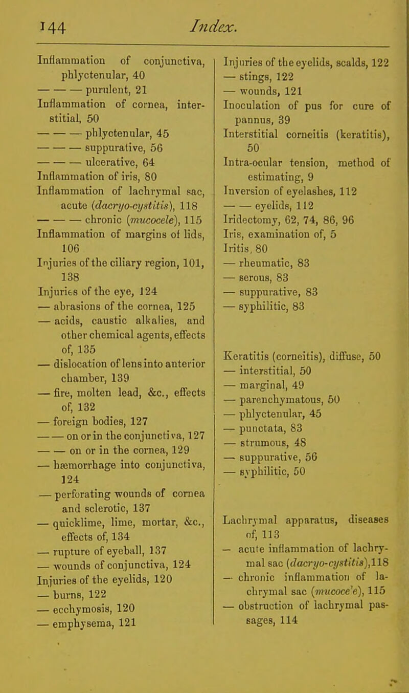 Inflammation of conjunctiva, phlyctenular, 40 purnlent, 21 Inflammation of cornea, inter- stitial, 50 phlyctenular, 45 suppurative, 56 ulcerative, 64 Inflammation of iris, 80 Inflammation of lachrymal sac, acute (dacryo-cysi'itis), 118 chronic {mucocele), 115 Inflammation of margins of lids, 106 Injuries of the ciliary region, 101, 138 Injuries of the eye, 124 — abrasions of the cornea, 125 — acids, caustic alkalies, and other chemical agents, efiects of, 135 — dislocation of lens into anterior chamber, 139 — fire, molten lead, &c., efiects of, 132 — foreign bodies, 127 on or in the conjunctiva, 127 on or in the cornea, 129 — hsemorrhage into conjunctiva, 124 — perforating wounds of cornea and sclerotic, 137 — quicklime, lime, mortar, &c., efiects of, 134 — rupture of eyeball, 137 — -wounds of conjunctiva, 124 Injuries of the eyelids, 120 — burns, 122 — ecchymosis, 120 — emphysema, 121 Injuries of the eyelids, scalds, 122 — stings, 122 — wounds, 121 Inoculation of pus for cure of pannus, 39 Interstitial comeilis (keratitis), 50 Intra-ocular tension, method of estimating, 9 Inversion of eyelashes, 112 eyelids, 112 Iridectomy, 62, 74, 86, 96 Irie, examination of, 5 Iritis, 80 — rheumatic, 83 — serous, 83 — suppurative, 83 — syphilitic, 83 Keratitis (comeitis), difinse, 50 — interstitial, 50 — marginal, 49 — parenchymatous, 60 — phlyctenular, 45 — punctata, 83 — strumous, 48 — suppurative, 56 — syphilitic, 50 Lachrymal apparatus, diseases nf, 113 — acute inflammation of lachry- mal sac (dacri/o-cystitis),118 — chronic inflammation of la- chrymal sac {mucocele), 115 — obstruction of lachrymal pas- sages, 114