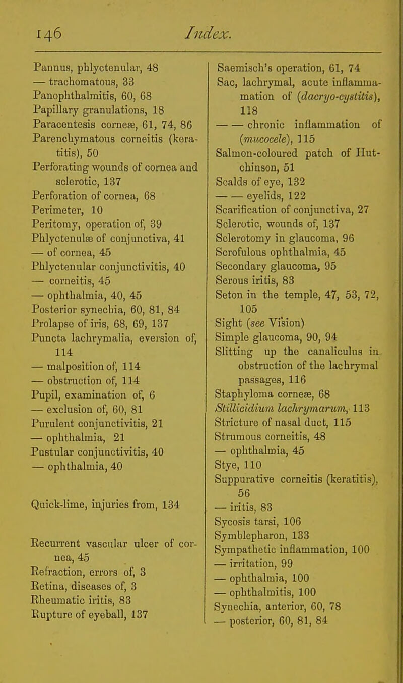 Pannus, phlyctenular, 48 — trachomatous, 33 Panophthalmitis, 60, 68 Papillary granulations, 18 Paracentesis cornefe, 61, 74, 86 Parenchymatous corneitis (kera- titis), 50 Perforating wounds of cornea and sclerotic, 137 Perforation of cornea, 68 Perimeter, 10 Peritoray, operation of, 39 Phlyctenulae of conjunctiva, 41 — of cornea, 45 Phlyctenular conjunctivitis, 40 — corneitis, 45 — ophthalmia, 40, 45 Posterior synechia, 60, 81, 84 Prolapse of iris, 68, 69, 137 Puncta lachrymalia, eversion of, 114 — malposition of, 114 — obstruction of, 114 Pupil, examination of, 6 — exclusion of, 60, 81 Purulent conjunctivitis, 21 — ophthalmia, 21 Pustular conjunctivitis, 40 — ophthalmia, 40 Quick-lime, injuries from, 134 Eecurrent vascular ulcer of cor- nea, 45 Eefraction, errors of, 3 Eetina, diseases of, 3 Rheumatic iritis, 83 Rupture of eyeball, 137 Saemisch's operation, 61, 74 Sao, lachrymal, acute inflamma- mation of (dacri/o-ci/atitis), 118 chronic inflammation of {miwocele), 115 Salmon-coloured patch of Hut- chinson, 51 Scalds of eye, 132 eyelids, 122 Scarification of conjunctiva, 27 Sclerotic, wounds of, 187 Sclerotomy in glaucoma, 96 Scrofulous ophthalmia, 45 Secondary glaucoma, 95 Serous iritis, 83 Seton in the temple, 47, 53, 72, 105 Sight [see Vision) Simple glaucoma, 90, 94 Slitting up the canaliculus in obstruction of the lachrymal passages, 116 Staphyloma corneas, 68 Stillicidium lachrymarum, 113 Stricture of nasal duct, 115 Strumous corneitis, 48 — ophthalmia, 45 Stye, 110 Suppurative corneitis (keratitis), 66 — iritis, 83 Sycosis tarsi, 106 Symhlepharon, 133 Sympathetic inflammation, 100 — irritation, 99 — ophthalmia, 100 — ophthalmitis, 100 Synechia, anterior, 60, 78 — posterior, 60, 81, 84